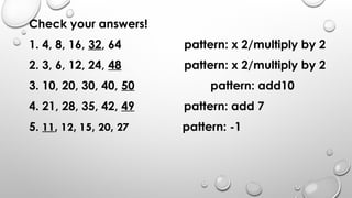 Check your answers!
1. 4, 8, 16, 32, 64 pattern: x 2/multiply by 2
2. 3, 6, 12, 24, 48 pattern: x 2/multiply by 2
3. 10, 20, 30, 40, 50 pattern: add10
4. 21, 28, 35, 42, 49 pattern: add 7
5. 11, 12, 15, 20, 27 pattern: -1
 