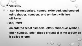 • PATTERNS
- can be recognized, named, extended, and created
using shapes, numbers, and symbols with their
attributes.
• SEQUENCE
- an ordered set of numbers, letters, shapes or symbols
- each number, letter, shape or symbol in the sequence
is called a term
 