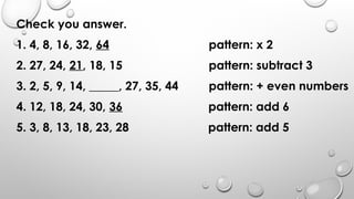 Check you answer.
1. 4, 8, 16, 32, 64 pattern: x 2
2. 27, 24, 21, 18, 15 pattern: subtract 3
3. 2, 5, 9, 14, _____, 27, 35, 44 pattern: + even numbers
4. 12, 18, 24, 30, 36 pattern: add 6
5. 3, 8, 13, 18, 23, 28 pattern: add 5
 