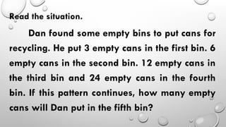 Read the situation.
Dan found some empty bins to put cans for
recycling. He put 3 empty cans in the first bin. 6
empty cans in the second bin. 12 empty cans in
the third bin and 24 empty cans in the fourth
bin. If this pattern continues, how many empty
cans will Dan put in the fifth bin?
 