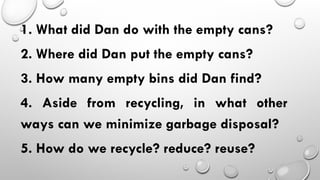 1. What did Dan do with the empty cans?
2. Where did Dan put the empty cans?
3. How many empty bins did Dan find?
4. Aside from recycling, in what other
ways can we minimize garbage disposal?
5. How do we recycle? reduce? reuse?
 