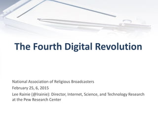 The Fourth Digital Revolution
National Association of Religious Broadcasters
February 25, 6, 2015
Lee Rainie (@lrainie): Director, Internet, Science, and Technology Research
at the Pew Research Center
 
