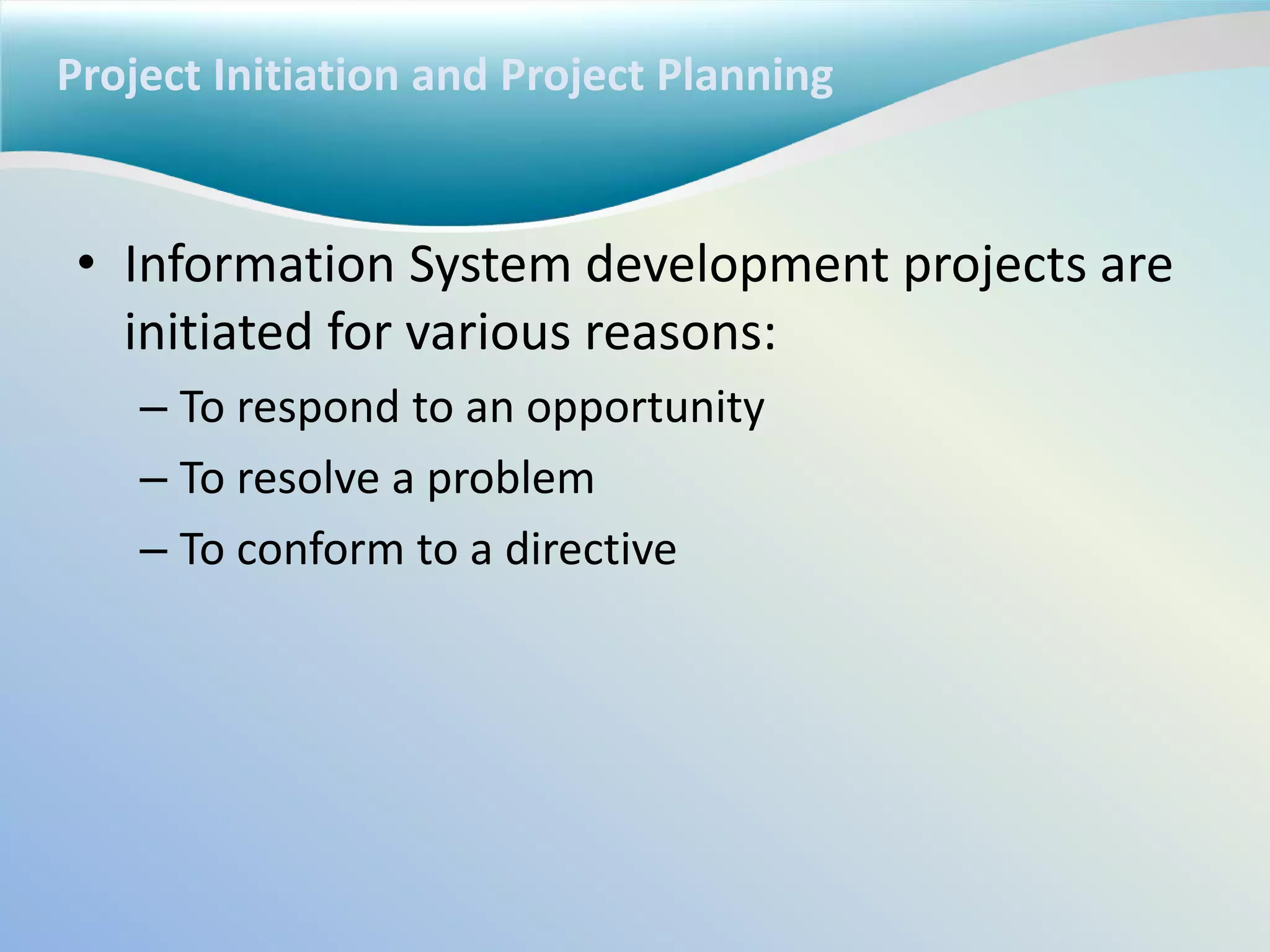 Project Initiation and Project Planning
• Information System development projects are
initiated for various reasons:
– To respond to an opportunity
– To resolve a problem
– To conform to a directive
 