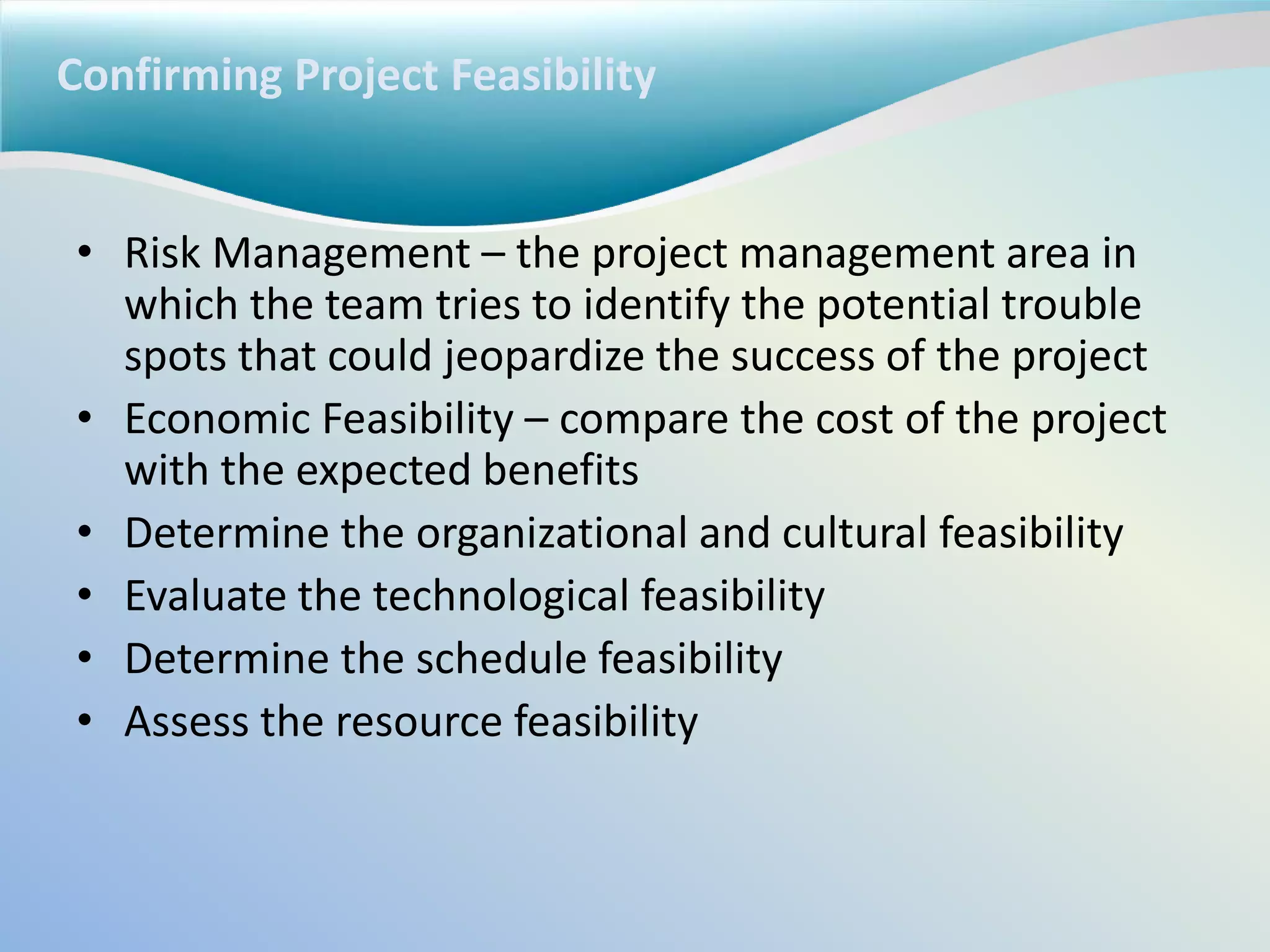 Confirming Project Feasibility
• Risk Management – the project management area in
which the team tries to identify the potential trouble
spots that could jeopardize the success of the project
• Economic Feasibility – compare the cost of the project
with the expected benefits
• Determine the organizational and cultural feasibility
• Evaluate the technological feasibility
• Determine the schedule feasibility
• Assess the resource feasibility
 