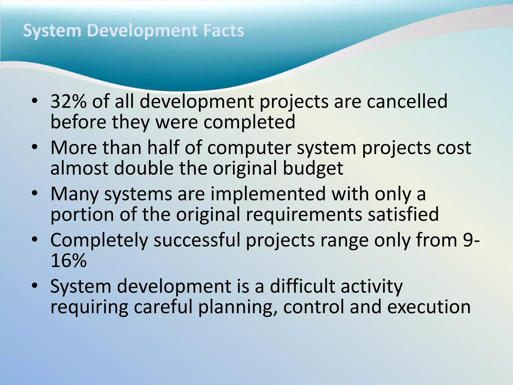 System Development Facts
• 32% of all development projects are cancelled
before they were completed
• More than half of computer system projects cost
almost double the original budget
• Many systems are implemented with only a
portion of the original requirements satisfied
• Completely successful projects range only from 9-
16%
• System development is a difficult activity
requiring careful planning, control and execution
 