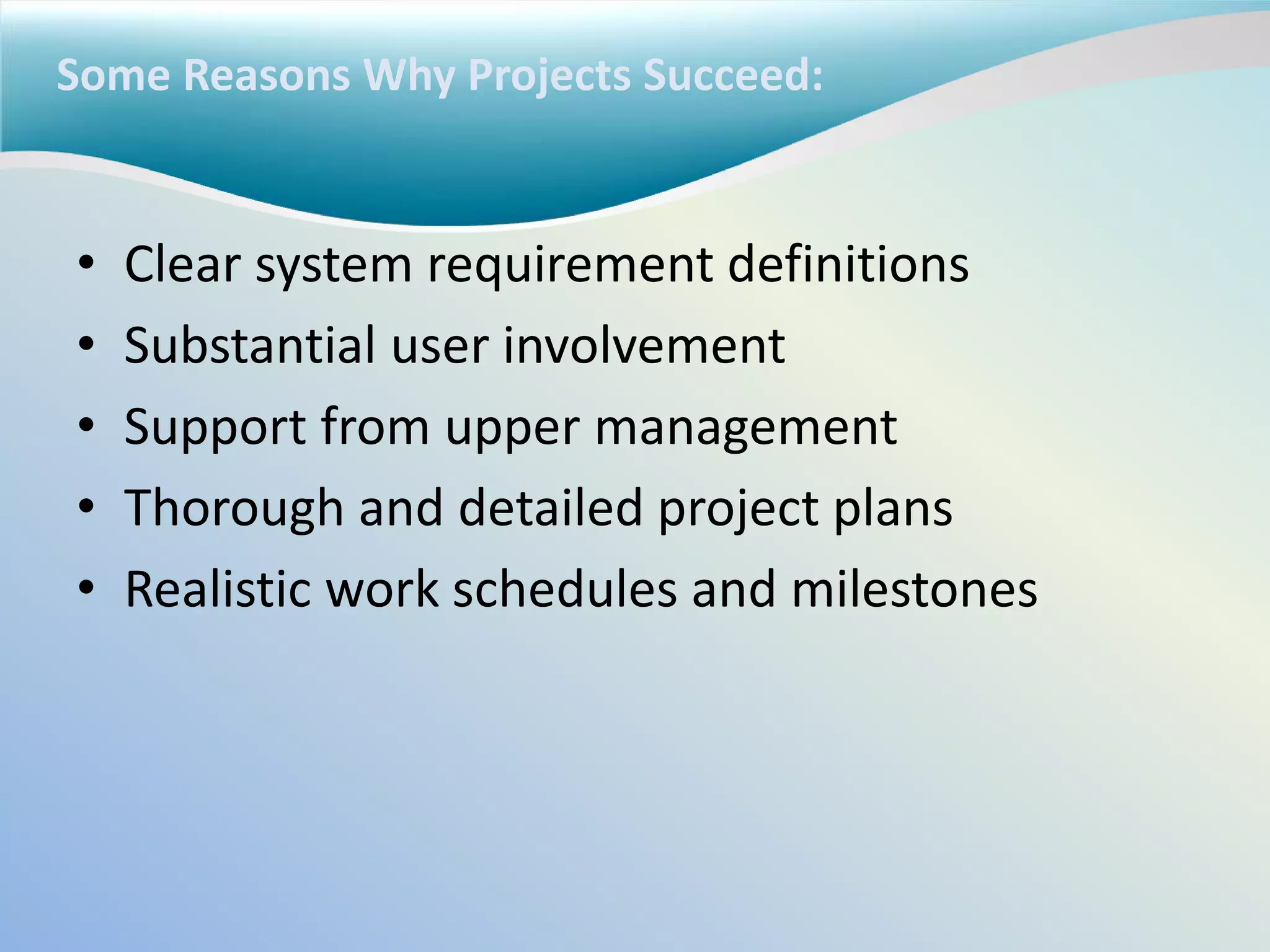 Some Reasons Why Projects Succeed:
• Clear system requirement definitions
• Substantial user involvement
• Support from upper management
• Thorough and detailed project plans
• Realistic work schedules and milestones
 