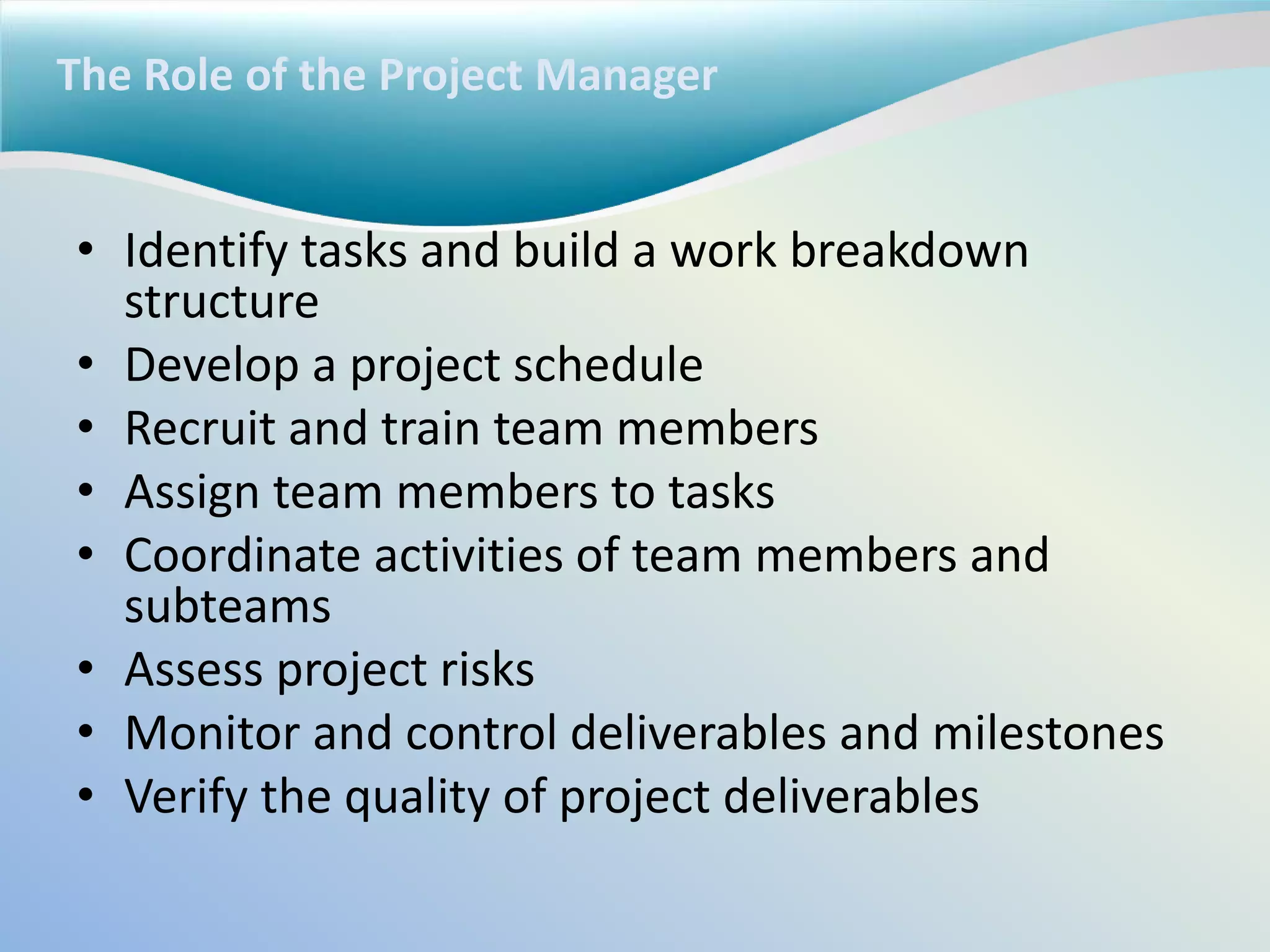 The Role of the Project Manager
• Identify tasks and build a work breakdown
structure
• Develop a project schedule
• Recruit and train team members
• Assign team members to tasks
• Coordinate activities of team members and
subteams
• Assess project risks
• Monitor and control deliverables and milestones
• Verify the quality of project deliverables
 
