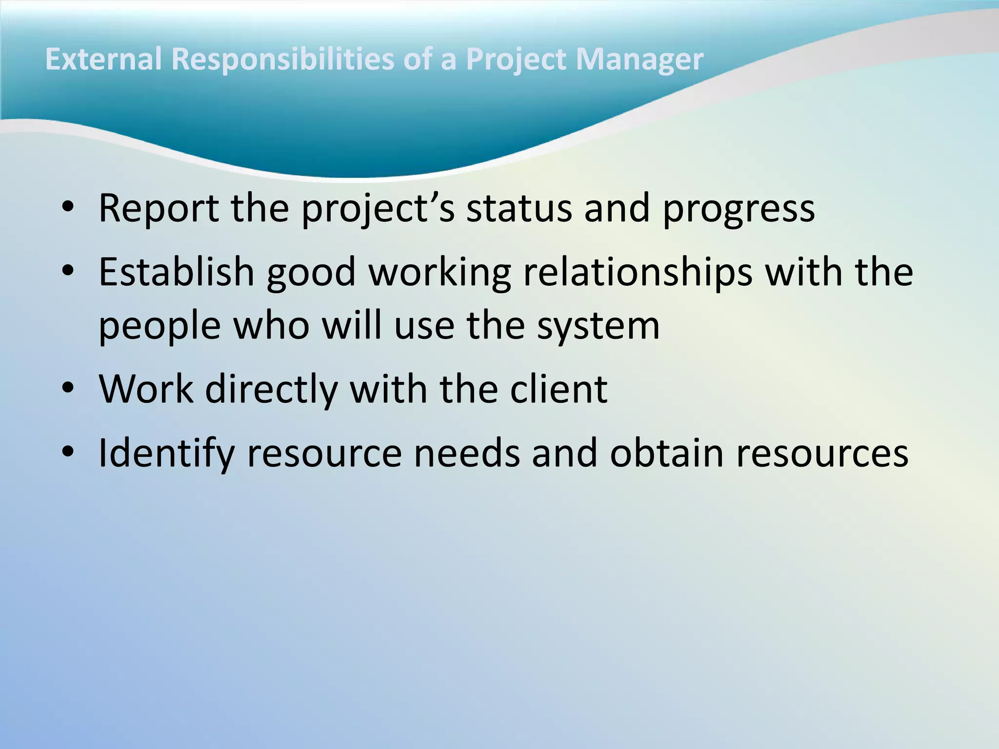 External Responsibilities of a Project Manager
• Report the project’s status and progress
• Establish good working relationships with the
people who will use the system
• Work directly with the client
• Identify resource needs and obtain resources
 