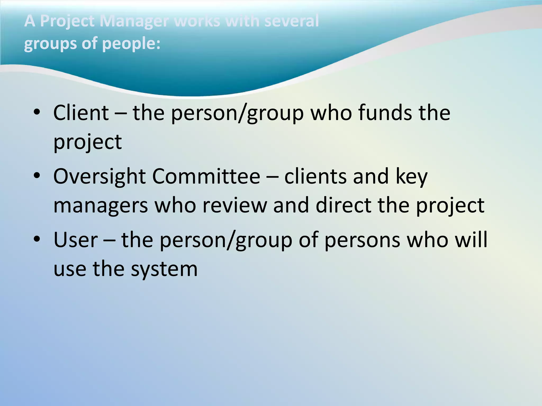 A Project Manager works with several
groups of people:
• Client – the person/group who funds the
project
• Oversight Committee – clients and key
managers who review and direct the project
• User – the person/group of persons who will
use the system
 