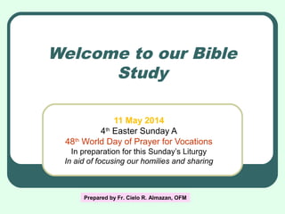Welcome to our Bible
Study
11 May 2014
4th
Easter Sunday A
48th
World Day of Prayer for Vocations
In preparation for this Sunday’s Liturgy
In aid of focusing our homilies and sharing
Prepared by Fr. Cielo R. Almazan, OFM
 