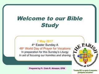 Welcome to our Bible
Study
7 May 2017
4th
Easter Sunday A
48th
World Day of Prayer for Vocations
In preparation for this Sunday’s Liturgy
In aid of focusing our homilies and sharing
Prepared by Fr. Cielo R. Almazan, OFM
 