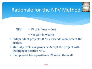 NPV = PV of inflows – Cost
= Net gain in wealth
 Independent projects: If NPV exceeds zero, accept the
project.
 Mutually exclusive projects: Accept the project with
the highest positive NPV.
 If no project has a positive NPV, reject them all.
12-10
Rationale for the NPV Method
 