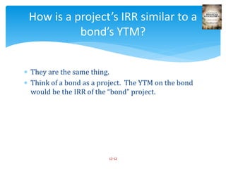 They are the same thing.
 Think of a bond as a project. The YTM on the bond
would be the IRR of the “bond” project.
12-12
How is a project’s IRR similar to a
bond’s YTM?
 