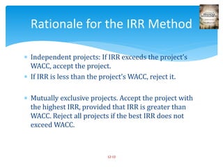  Independent projects: If IRR exceeds the project’s
WACC, accept the project.
 If IRR is less than the project’s WACC, reject it.
 Mutually exclusive projects. Accept the project with
the highest IRR, provided that IRR is greater than
WACC. Reject all projects if the best IRR does not
exceed WACC.
12-13
Rationale for the IRR Method
 
