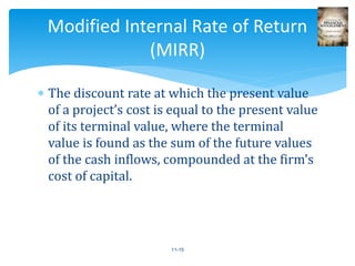  The discount rate at which the present value
of a project’s cost is equal to the present value
of its terminal value, where the terminal
value is found as the sum of the future values
of the cash inflows, compounded at the firm’s
cost of capital.
11-15
Modified Internal Rate of Return
(MIRR)
 