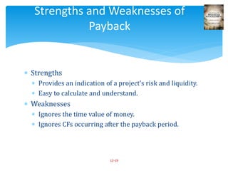  Strengths
 Provides an indication of a project’s risk and liquidity.
 Easy to calculate and understand.
 Weaknesses
 Ignores the time value of money.
 Ignores CFs occurring after the payback period.
12-19
Strengths and Weaknesses of
Payback
 