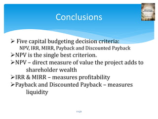 11-21
Conclusions
 Five capital budgeting decision criteria:
NPV, IRR, MIRR, Payback and Discounted Payback
NPV is the single best criterion.
NPV – direct measure of value the project adds to
shareholder wealth
IRR & MIRR – measures profitability
Payback and Discounted Payback – measures
liquidity
 
