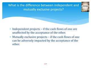  Independent projects – if the cash flows of one are
unaffected by the acceptance of the other.
 Mutually exclusive projects – if the cash flows of one
can be adversely impacted by the acceptance of the
other.
12-4
What is the difference between independent and
mutually exclusive projects?
 