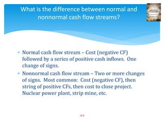  Normal cash flow stream – Cost (negative CF)
followed by a series of positive cash inflows. One
change of signs.
 Nonnormal cash flow stream – Two or more changes
of signs. Most common: Cost (negative CF), then
string of positive CFs, then cost to close project.
Nuclear power plant, strip mine, etc.
12-6
What is the difference between normal and
nonnormal cash flow streams?
 