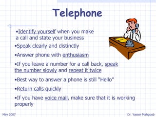 Telephone Identify yourself  when you make a call and state your business Speak clearly  and distinctly Answer phone with  enthusiasm If you leave a number for a call back,  speak the number slowly  and  repeat it twice Best way to answer a phone is still “Hello” Return calls quickly If you have  voice mail , make sure that it is working properly 
