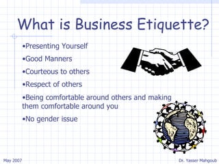 What is Business Etiquette? Presenting Yourself Good Manners Courteous to others Respect of others Being comfortable around others and making them comfortable around you No gender issue 