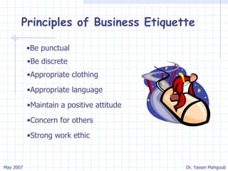 Principles of Business Etiquette Be punctual Be discrete Appropriate clothing Appropriate language Maintain a positive attitude Concern for others Strong work ethic 