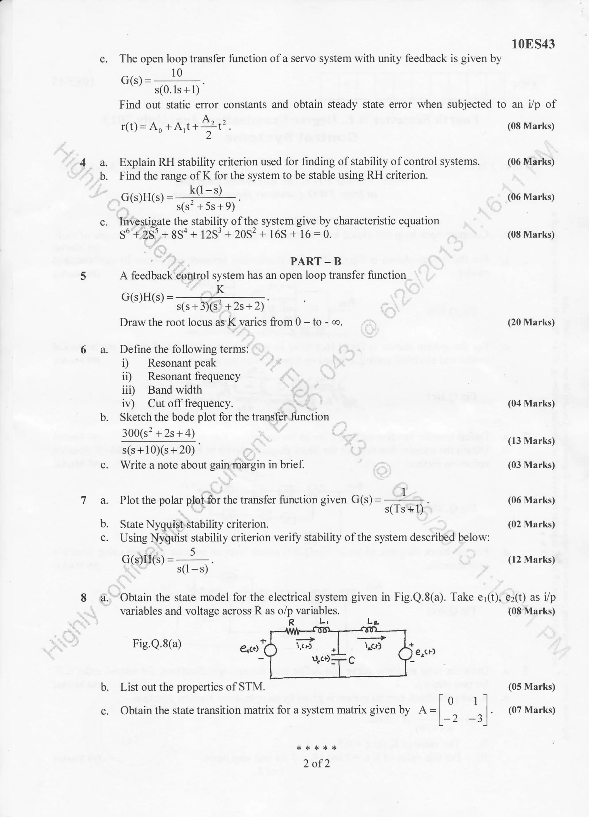 10ES43
The open loop transfer function ofa servo system with unity feedback is given by
Gtrl =
lo
s(0.ls + l)
Find out static error constanls and obtain steady state error when subjected to an i/p of
A.
r(1) = Ao + AJ + ---!t' . (08 Marks)
Explain RH stability criterion used for finding of stability ofcontrol systems.
Find the range ofK for the system to be stable using RH criterion.
G(s)H(s)=
(06 Marks)
(06 Marks)
(08 Marks)
(20 Marks)
(04 Marks)
(13 Marks)
(03 Marks)
(06 Marks)
(02 Marks)
(12 Marks)
Take er(t), ez(t) as i/p
(08 Marks)
Inv,estigate the stability ofthe system give by characteristic equation
56 + 2S5 + 8S4 , l2sr - 2oS'?+ 165 - 16 = 0.
PART - B
A feedback cirrcirffirol system has an open loop transfer function
V
Draw the root locus as K varies from 0 - to -
"o.
6 a. Define the following terms:
i) Resonant peak
iD Resonant frequency
iii) Band width
7a.
b.
c.
8
iv) Cut offfrequency.
b. Sketch the bode plot lor the transfer function
3001s: +2s+41
s(s+10)(s+20)s(s 1- | u/s -i zu,,
c. Write a note about gain margin in brief.
Fig.Q.8(a) i.cr)
r.ci):r c
List out the properties olSTM.
Obtain the state transition matrix for a system matrix given by
2 of2
?.
b.
c.
G(s)H(s) =
5
s(l - s)
Obtain the state model for the electrical system given in Fig.Q.8(a).
variables and voltage across R as o/p variables.
L, Lo
+
)
+,
er(r) ( gr(F)
Io
l)
(05 Marks)
ll
" | (07 Marks)
-rl
s(s2 +5s+9)'
 