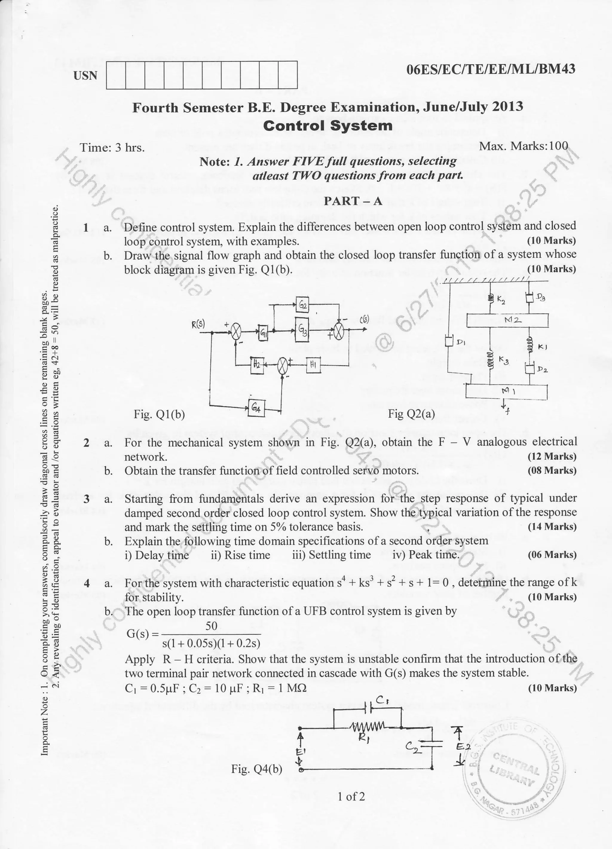 TISN 06ES/EC/TE/EE/]/l L/BM43
Max. Marks:100
(06 Marks)
Fourth Semester B.E. Degree Examination, June/July 2013
Time: 3 hrs.
Gontrol System
PART-A
tEl
.!
E
3q
.SN
E.9
;::
'€b
E!
-ir
oi;
iE
X.:
E=
e<
...i t'i
z
E
q
E
Note: 1. Answer FIVE full questions, selecting
atleost TV4O questions lfrom each part
I a. Define control system. Explain the differences between open loop control system and closed
loop control system, with examples. (10 Marks)
b. Draw the signal flow graph and obtain the closed loop transfer function ofa system whose
block diagram is given Fig. Q1(b). (10 Marks)
Fig. Q1(b) Fig Q2(a)
For the mechanical system shown in Fig. Q2(a), obtain the F - V analogous electrical
network. (12 Marks)
Obtain the transfer function of field controlled servo motors. (08 Marks)
Starting {iom fundarnentals derive an expression to- i: ihe step response of tJpical under
damped second order closed loop control system. Show the typical variation ofthe response
and mark the settling time on 570 tolerance basis. (14 Marks)
Explain the following time domain specifications of a second order system
2a.
b.
3a.
b.
4a.
b.
i) Delay time ii) Rise time iii) Settling time iv) Peak time.
For the system with characteristic equation sa + ks3 + s'+ s + 1= 0 , determine the range of k
for stability. (10 Marks)
The open loop transfer function ofa UFB control system is given by
50
(i(c) =
-
s( I + 0.05s X I - 0.2s )
Apply R H criteria. Show that the system is unstable confirm that the introduction oftho
two terminal pair network connected in cascade with G(s) makes the system stable.
Cr :0.5pF ; C:: 10 pF ;R1 - I Mf)
(-,t
rrl'--1
r-*{ry-'=- T€.t
IFig. Qa@)
I of2
(10 Marks)
 