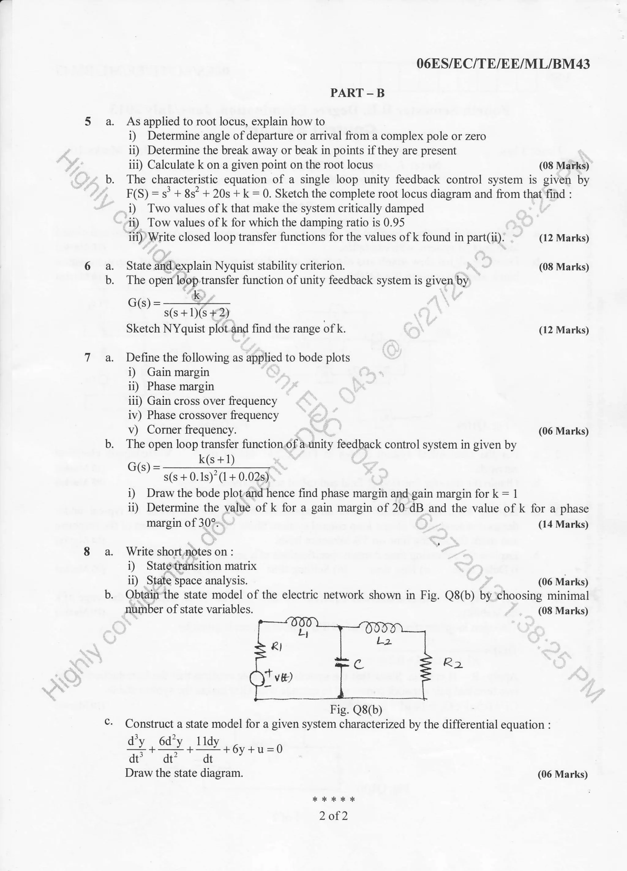5a.
'b.
ta-
6a.
b.
O6ES/EC/TE/E E/ML/8M43
PART_B
As applied to root locus, explain how to
i) Determine angle of departure or anival from a complex pole or zero
ii) Determine the break away or beak in points ifthey are present
iii) Calculate k on a given point on the root locus (08 Marks)
The characteristic equation ol a single loop unity feedback control system is given by
F(S.1 = rj + 8sr + 20s + k : 0. Sketch the complete root locus diagram and liom that find :
i) Two values of k that make the system critically damped
ii) Tow values of k for which the damping ratio is 0.95
iii) Write closed loop transfer functions for the values of k found in part(ii). - (12 Marks)
(08 Marks)
(12 Marks)
iii) Gain cross over frequency
iv) Phase crossover frequency
v) Corner frequency.
b.
v, r-orlrcr [cqucrr.:y.
The open loop transfer function of a unity feedback control system in given by
(06 Marks)
G(s) =
k(s + 1)
s(s + 0.1s)':(1 + 0.02 s)
i) Draw the bode plo! dnd hence find phase margiir and gain margin for k = 1
ii) Determine the v-alue of k for a gain margin of 20 dB and the value of k
margin of 30i'. ,
(06 Marks)
electric network shown in Fig. Q8(b) by choosing minimal
. (08 Marks)
for a phase
(14 Marks)
I a. Write sho
D
ii)
matrix
analvsis.
state model of the
of state variables.
Fie. Q8(b)
c. Construct a state model for a given system characterized by the differential equation :
drv 6d2v I ldv
ol
-ff.?+6y +u =0
2 of2
Draw the state diagram. (06 Marks)
 