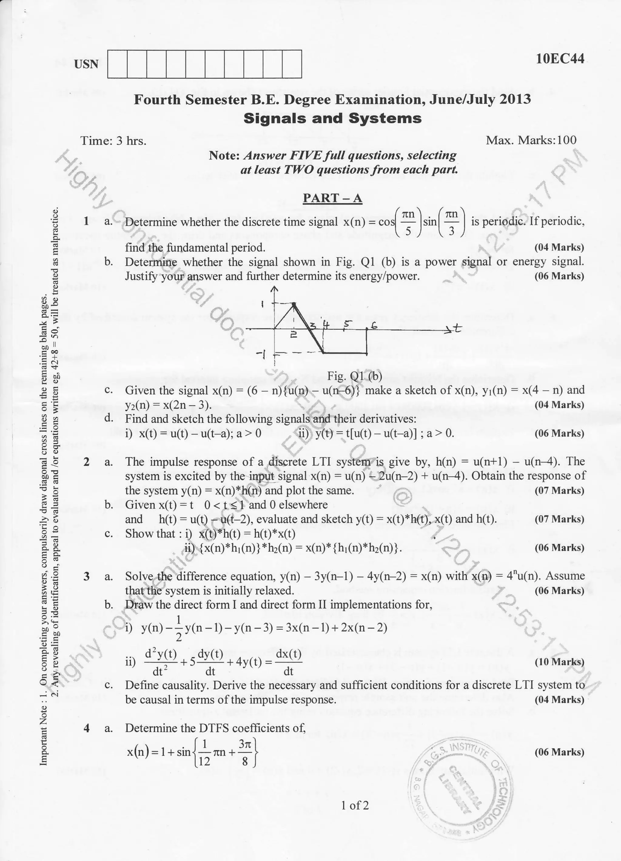 t0EC44USN
Fourth Semester B.E. Degree Examination, June/July 2013
Signals and Systems
Time: 3 hrs. Max. Marks:100
..,,. N otel. Answer FIVE full questions, selecting
. ; at least TWO questions from each part
:^:_
'
PART-A

: I a. Determine whether the discrete time signal x(n.1 = 965[ I ]rir[] I is period;c. tf periodic.
e )/ r/o.
E find the fundamental period. (04 Marks)
H b. Detemlirlp whether the signal shown in Fig. Ql (b) is a power signal or energy signal.
! Justift yow answer and further determine its energy/power (06 Marks)
t4dg L
I r_a8=8= i,
/"'-, > -,/
=:
*; ' E
'.o I I t
I
:Ei -i r---L
E; Fig. Qr (b
E :* Fie.Q.l (bl
€ E c. Civen the signal x(n) - (6 - n){u(n) - u(n-6)} make a sketch ofx(n). yltn} - x(4 n) and
5 E yz(n) - x(2n - 3). (04 vtarks)
9 e d. Find and sketch the lollowing signali and their derivatives:
;: i) x(r): u(r) - u(r-a)r a> 0 ii) y(t)-rlu()- u(t-a)l :a>0. (06 Marks)
c5
'EE -5 2 a. The impulse response ol a discrete LTI system is give by. h(n) : u(n+l) - u(n-4). The
$E system is excited by the input signal x(n) = u(n) - 2uln-21+ u(n-4). Obtain the response of
: ; the system y( n) : x(n)*h( n ) and plot the same. (07 Marks)
S* b. Civen xfl)=r 0<tsl and 0 elsewhere
5 B and h(t) = u(0 i(t-2), evaluate and sketch y1t) = x(t)*h(t), x(t) and h(t). (07 Marks)
! : c. Showthat : i) x(t)*h(t): h(t)*x(r)
=: ..
* * .iii{x(n)*h1(n)} *hz(n) : x(n)* {h1(n)*hdn)}. i .-', (06 Marks)
d(!<);
g E 3 a. Solve the difference equation. y(n) - 3y(n-l | - 4y(n-2) - x(n) with x(n) :4(n). Assume
a € that the system is initially relaxed. (06 Marks)
i E b. Driw the dhect form I and direct form implementations for.
1
a? i) y(n)-^y(n-l)-y(n-3)=3x(n-l)+2x(n-2)c orl
E g ... d'y(t) -dv(t) dx(t)
3 E. rD --#+5...:-:--:.+4y(t) = ------i---: (l0Nlarks)
:; dt' dt dr
a ? c. Define causality. Derive the necessary and sufficient conditions for a discrete LTI system to
-j ''i be causal in terms of the impulse response. (04 Marks)
g
o
Z 4 a. Determine the DTFS coefficienls of.
i fl 3nl
E
x1n)= t +sin{;^".;} (06 Marks)
I of 2
 