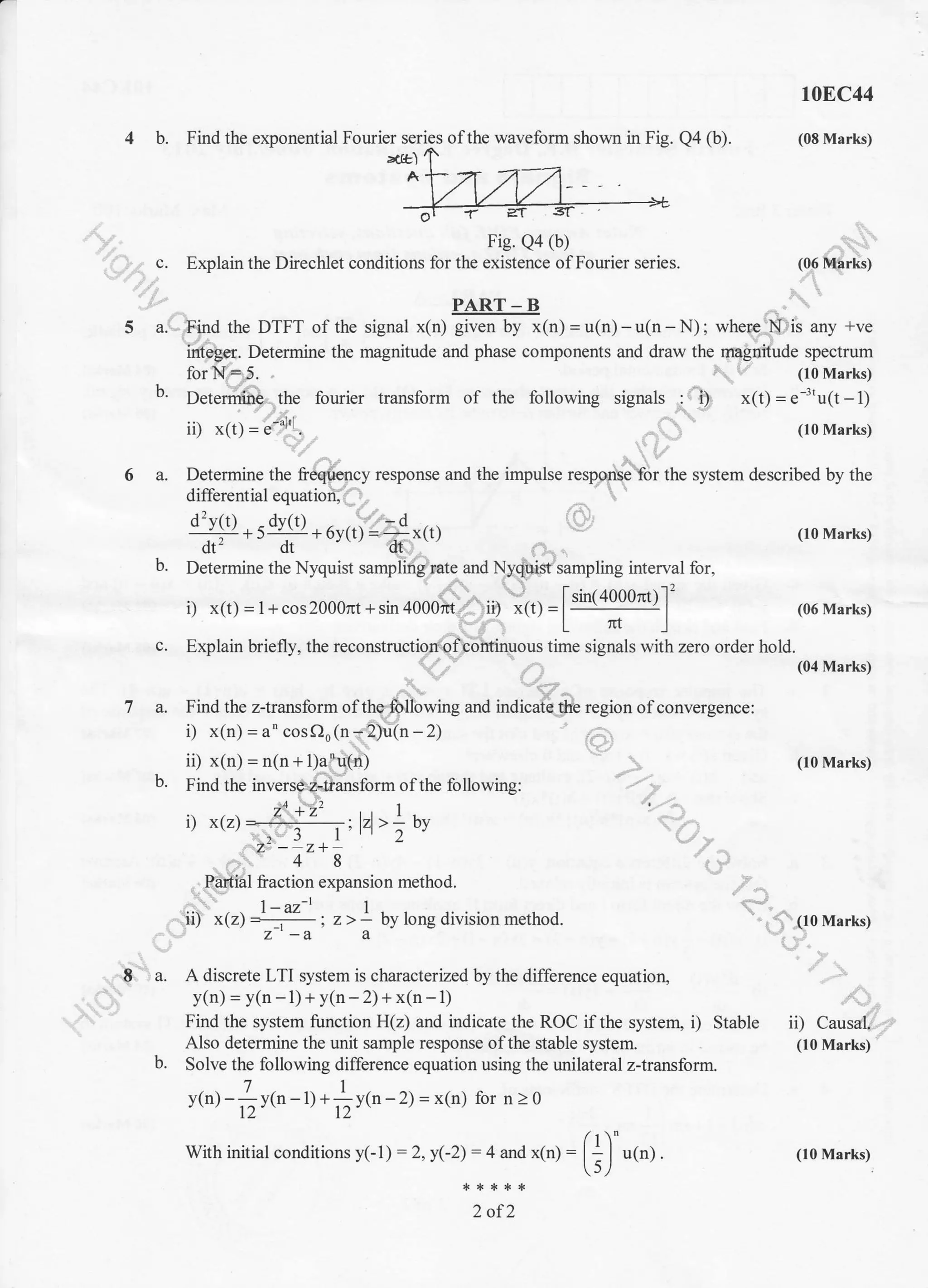 4 b. Find the exponential Fourier series ofthe waveform shown in Fig. Qa @).
toEC44
(08 Marks)
ztltl
Fie. Qa (b)
Explain the Direchlet conditions for the existence ofFourier serres.
..:.
PART-B
5 a. Fi-nd the DTFT of the signal *tn) FJil(n)= u(n)-u(n -N): where N is any +ve
integer. Determine the magnitude and phase components and draw the magnitude spectrum
for N=.5. (10 Marks)
b' D.t...ih" .the fourier transform of the following signals : i.1 x(t) = e''u(t - 1)
ii) x(t) =
"'"1'l
. ' (lo Marks)
6 a. Determine the freqlency response and the impulse response for the system described by the
differential equation.
d2vt t) - dv(l) - d
;-*ti-+6y(t)=-x(1)
(loMarks)
b. Determine the Nyquist sampling rate and Nyquist sampling interval for,
. '1..'r'. , ',.-.i f sin/400nr* 12
r) x(t)=l+coszuuuTlt+sul4uuurfti ,, "(t)=L--] (06Marks)
c. Explain briefly, the reconstructionpf,continlous time signals with zero order hold.
7 a. Find the z-transform ofthe following and indicate tlie region ofconvergence:
it x(t)=l+cos2000nt+sin4000nr ii) -(r)=[!gt9004)]'
(06 Marks)
(10 Marks)
-,, r.. (10 Marks)
Stable ii) Causal.
(10 Marks)
i) x(n) = 6' cosOo (n -.'2)u(n - 2)
ii) x(n) = 1(111;sr11r)
b. Find the inverse,2-iiansform of the following:
. zo +z' 1-
r) x(z) = .,:lzl >-bv
) r l' 2",.24
- z+
,-:..'. 4 8
. -ryrtiat fraction expansion method.
|-az-t 1
7. -a a
E a. A discrete LTI system is characterized by the difference equation,
y(n) = y(n -1)+ y(n - 2) + x(n - 1)
Find the system function H(z) and indicate the ROC if the system, i)
Also determine the unit sample response of the stable system.
b. Solve the following difference equation using the unilateral ztransform.
ytn) -]y(n - I.1 +]y1n -2) = x(n) lor n > 0
12' ' 12' '
With initial conditions y(1) = 2, y(-2) = 4 and x(n) :
2 of2
(i) u(n). (10 Marks)
 