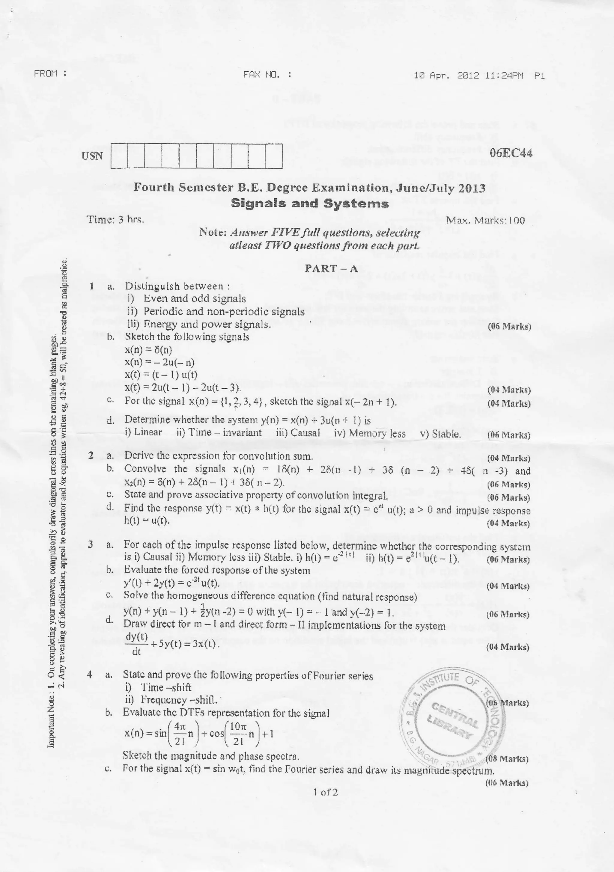 FRNh] : FHX $1. : 18 HFn. iA1: 11:34PI'l Fl
USN
tl
Fourth Srmr:ster B,E. .Degree -Exnmination, Junc/July 2013
Sigrtals aild Syst6m$
Time: 3 hrs.
Nute: ,4ri*wer F/YE fal! questlons, sdeuing
arl TWO q|aesllotts lrohr each part.
PART _ A
I a, Distingulsh between :
i) Even afld odd signals
ii) Periodic and ron-pcriodic signals
lli) Ilnerry :md power signals.
b. Siketch the foilowing signals
x(n) = 6(rD
x(u)=-2u(-n)
x(t) -- (t - l) u(t)
x(t) = 2u(t- l) - 2u(t-3)'
c. For tho sigfisl x(n)={1,2,3,a}, skerch thc sigD€l x(- 2n + l).
d. Determjne whether lhe systenl y(n) = x(n) + 3u(n + t) is
2a.
b.
c.
d.
E
?
E
re
b
H
*s:l
.E .
EE
Ae
aE
EU
Eh
iag
6?
il d
'Ee
e&
FtsUJ
e,z
ts-o
HE
(J'l
'j r.i
a
3..
b.
c,
d.
4a.
b.
i) Linear ii) Tinre - invariant iii) Causal iv) Mernr-rry less v) Slahta. (06 t48rksi
Dcrivc thc cxprcssion ttrr oonvolut.ioll sum.
Convolve the signals xr(n) = l8(n) + 28(n -l) + 3E (n - 2)
v*(n) = 6(n) + zE(n - l) r 36( n-2)-
State and prove associative property ofconvoluriern integral.
Find the rer;ponse y(t) - x(t) * h(t) thr thc signal x(t) = c'i u(r)i a >
h(r) * uC),
!01 c-ach of fi9 impuls6 v65penss listed bslow, determine whcth€r the corresponding sysrcm
i.s I Causal ii) Mcmory L:sr iii) Stable. i) h(l) - er r'l ii) h(t) - e,ltb(t - l).
' (0-6 Morkl
Evalurte the forced response 0fthe systom
y'(t) + 2y(t) - c.2' u(t).
Solve tlre homogeneous diffcrcnce equation (tind natural response)
y(n)+y0r- t; + |y(I -Z) = 0 rith y(- l)=- landy(-2)=1.
Dr8ly difeet tbr m - I and direot forfit - II impl€mentalions lor the ,system
.l!I{Q * 511,1 = 3*i,1 .
(ll
Statc and provs thc followitlg prope ies off'ourier series
i) 'l ime -shift
ii) I'requcncy -shili. '
Eyahra(c rhc I)TFs reprcicentation for thc sigflal
-(,) =,il,(*,) - *,[TI,) -,
Sketoh the rnagnitude and phase spectra.
u. For the signalx(t): sin w6t, find the fourier $eries and dfaw irs
068C44
Max. Merks: IOQ
{06 M$rks)
(0{ i}rsrIE}
(04lllrrks)
(04 MurLs)
-f +3( n -t1) alld
(05 Msrk{)
(05 M*rksi
0 and inrpulse response
{0,1Matks}
(04 Mrrkr)
(06 Msrks,
i04 Mn*s)
(l)6 Mrrks)
 