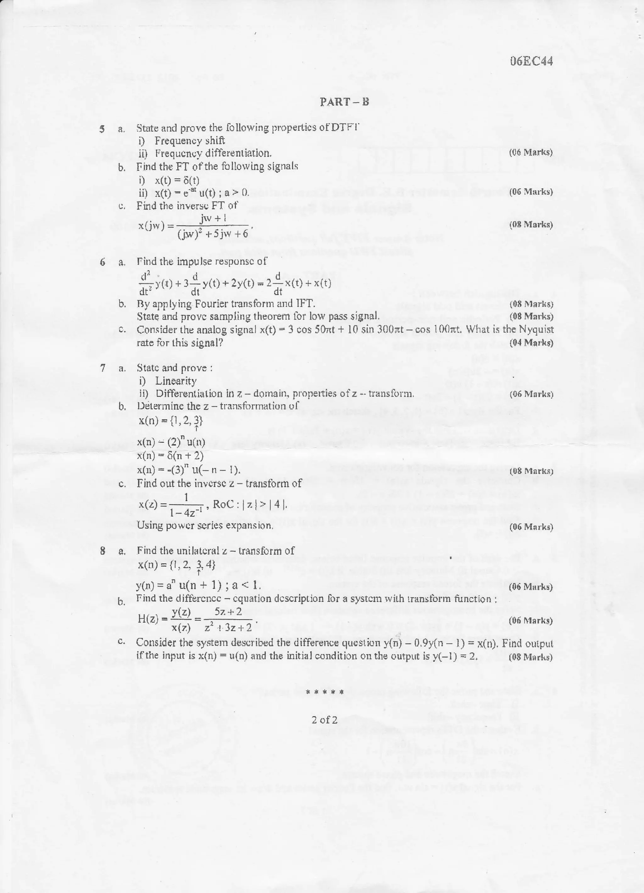 PART - B
5 a. litflte and provc ths following propertics ofDTFl'
i) Irequency shift
ii) ltequcncy differentiarion,
b. Find the FT ofthe fr: llorving signals
i) x(t) = 6111
ii) r(t) : c'" u(t) ; a > 0.
c, Fidd the invers{, FT ol
iw+lXl llv | = -----_-:-- ,
(.hir)r + 5jw +6
068C44
(06 i!ti*s)
(06 M&rkc)
(0* MEr*s)
6 a. Find the impulse responsc of
4iG) * l*yft) o ?y(r) = 21x(t) + x(t)
dr'" ' dr" dt "
b. By app lying Fourier trsnsfornr and IFT. (08 iHrrkE)
State and provc sempling theorenr lot low pass signol. (08 Marks)
c. Consider the analog signal x(t) - 3 cos 5}nt + l0 sin 300*t - cos l 00m. What is the Nyquist
rlto lor this signal? {04 Marhs)
7 a. Statc and provo :
i) Linoority
ji) Differentiatio furz-domain,propertiesofz*transfurur. (06NIsrkF)
b, l)dtermiflc the z - tlansiirrmation ol
x(n) = it, 2,
t)
x(n) - (z) u(ru
x(n)-6(n+2)
x(n) - -(3)" u(- n - l). (08 Morks)
c. Find out ihr invcrse z - beirstbrm of
1
x(z) =-. RoC : lz l> | 4 l,
l- 4z-t '
Using powcr scries expsnsion. {06 Nlarks)
8 a, Fhrd the rnilfltcrdl z - trsr1sfofm ol
x(tt={1,2.3,4
I
y(n)=a" u(n + l); a { l. 106 Mrrtrs)
b. Fiud the dift'ercncc - cquation dcscription for a systcn: rvilh lranstbrm function :
v(z 5t't'2
H(zt =: = ):; ;. (0ti yrrk!)
x(7) z, l Jz). 1
c. Consider the systern rleseribed the ditTerence quostion y{r) - 0.9y(n - l) = x(tr), Fin{ output
iflthe input is x(n) : u(n) aud the initial coudition ou dre c,utput is y(-l) = 2. tOB M6rks)
tolt
 