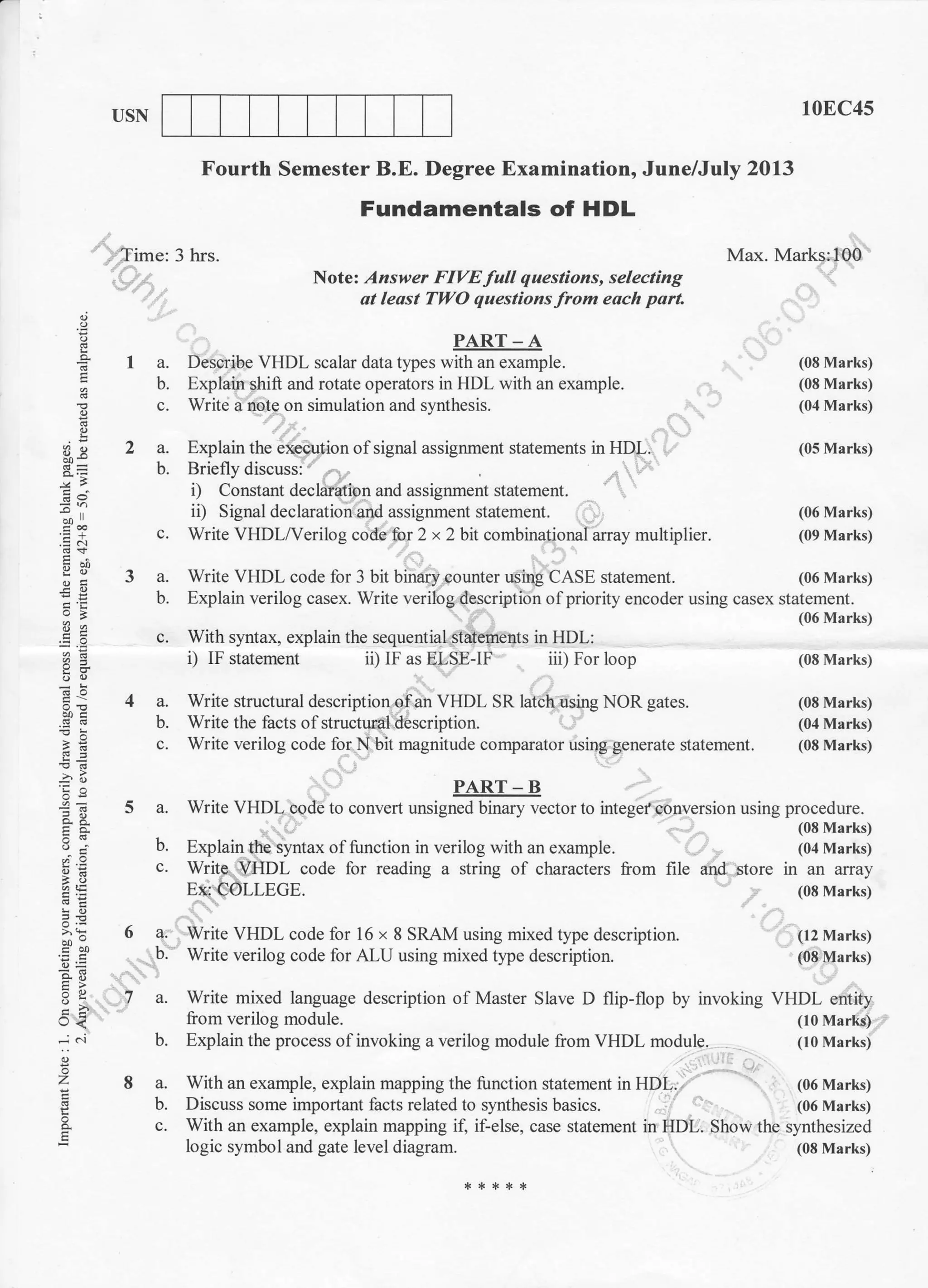 c. With syntax, explain the sequential stdenents in HDL:
a.
b.
c.
€1
;i. ',
:: 3
3c
=.9
ai'i^
OJE
>'9 6
-o. E
(-) <
;
o
7A
USN
,r'fime: 3 hrs.
10EC4s
Max. Mark* 100
(08 Marks)
(08 Marks)
(04 Marks)
(05 Marks)
(06 Marks)
(09 Marks)
(06 Marks)
(06 Marks)
(08 Marks)
(08 Marks)
(04 Marks)
(08 Marks)
Fourth Semester B.E. Degree Examination, June/July 2013
Fundamentals of HDL
Note: Answer FIVE full questions, selecting
dt least TWO questions from each port
a.
b.
c.
a.
b.
a.
b.
PART_A
Describe VHDL scalar data types with an example.
Explain shift and rotate operators in HDL with an example.
Write a note on simulation and synthesis.
Explain the execution of signal assignment statements in HDL.
i) Constant declaration and assignment slatement.
ii) Signal declaralion and assignment slatement.
Write VHDL/Verilog code for 2 x 2 bit combinational array multiplier.
Write VHDL code for 3 bit binary counter using CASE statement.
Explain verilog casex. Write verilog description of priority encoder using casex statement.
i) IF statement ii) IF as ELSE-IF iii) For loop
Write structural description of an VHDL SR latch using NOR gates.
Write the facts of structural description.
Write verilog code for.N bit magnitude comparator using generate statement.
PART - B
a. Write VHDL code to convert unsigned binary vector to integef conversion using procedure.
(08 Marks)
b. Explain the syntax of function in verilog with an example. (04 Marks)
c. Write. VHDL code lor reading a string of characters from file and store in an array
E&-COLLEGE. (08 Marks)
Write VHDL code for 16 x 8 SRAM using mixed type description. (t2 Marks)
Write verilog code for ALU using mixed tlpe description. (08 Marks)
Write mixed language description of Master Slave D flip-flop by invoking VHDL entity
liom verilog module. (10 Marks)
Explain the process of invoking a verilog module from VHDL module. (10 Marks)
With an example, explain mapping the function statement in HDL. (06 Marks)
Discuss some important facts related to synthesis basics. (06 Marks)
With an example, explain mapping if, if-else, case statement in HDL. Show the synthesized
logic symbol and gate level diagram. (08 Marks)
a.
b.
a.
b.
a.
b.
 