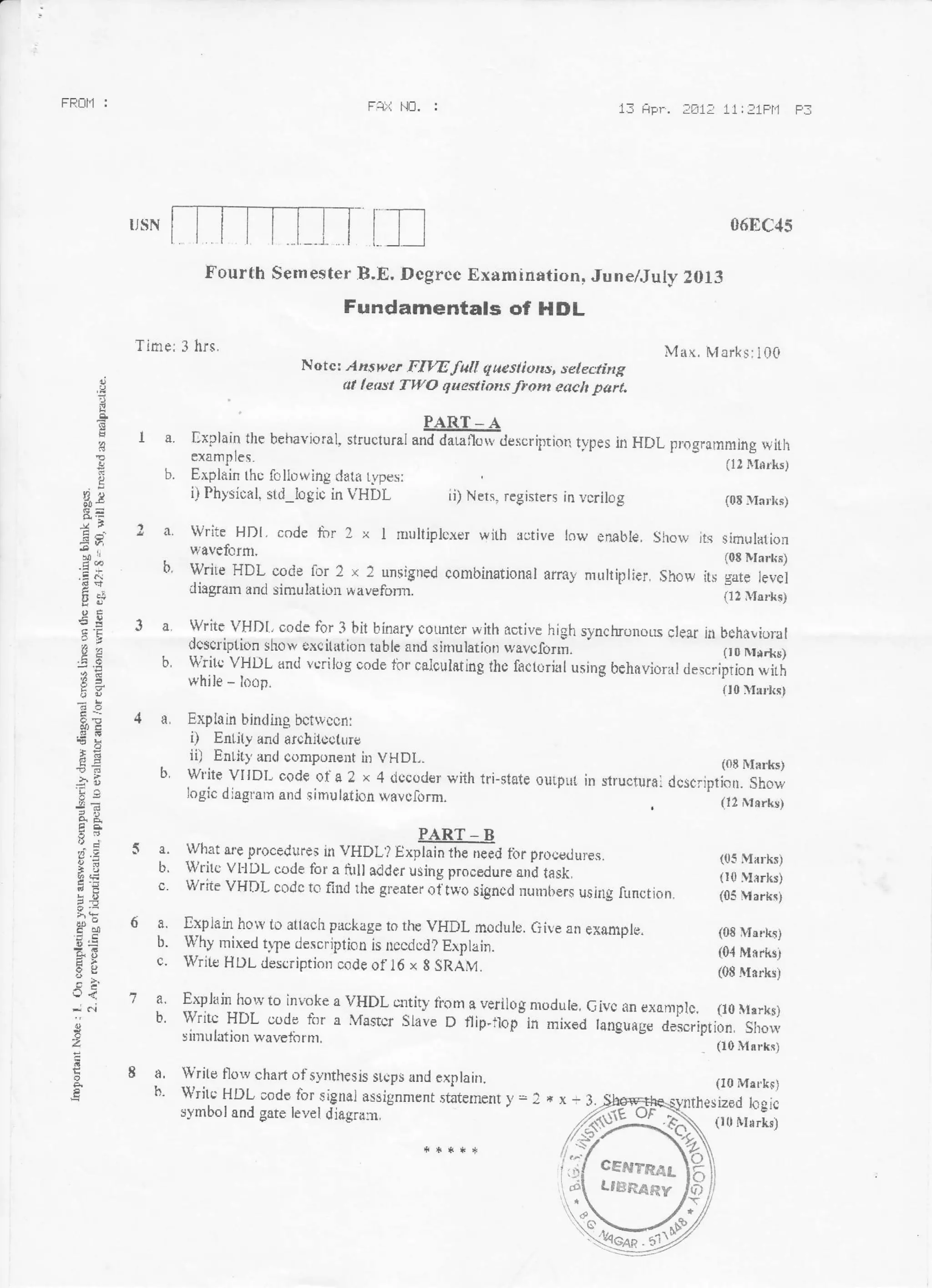 1f, fipr. ;-[11I 11:21Fll FfFRIII.i : Fr.i llrl. :
06EC45
Max, Ivi ark s: 1Q0
(08 lhrks)
(01 Mnrks.t
(0S Mirk!)
(I0 Mar.k$)
ized lcgic
E
B
&
fr)
,EA
es
va
)J.
iE
tson
e{
2
mTTill tr
Time; 3 hrs.
Fourth Sernester B.E, Dcgrcc Examinstion, June/.Iulv 2OlI
Fundamentals of llDL
Notcr .,lzsh,sr rifW full queslktns, selecting
least TWo questiotts froht eddt l,arl,
I a. flxprain the behavioral, struclurar ur#,r*.r".iprior1 tvpes irr Hr)L pmgrlrnming with
examP les. (u lrfirks)
b. Erplirin thc foliowing tlata rvperi;
i) Physical, srd_logic in VHDL ii) Nets, reglsters in vcrilog (0E lu:r!.ks)
! a. write HDl. code rirr ? x I n*rltiplcxer wirh rotir,e low enable. show its simulalion
wavefornl' (oE Dlart(i)
b. wriLe HDL cotie for 2 x 2 unsigned combinstional array multiplier, Show its gate ievei
diagrarn antJ sinlulatiol wavefom. (I2 Mtrrks)
] a Write VHDI. oode fbr 3 hil binarv cotmter with active high synchronous clear il behirvioral
dcscription show excit tior rable and sirnulation wavcforri.
b, u'?it.; vHLrL onrl u.riJug ond* tirr caloulating ae taciorioluring behirvioral ,t.r".i;lir}*,'i
while - k:rp. {Io l{{r.fts}
4 a, Explain bindilrg bctwccfli
i) Enlily and afchitdotur?
. ii) Ehli(y dEd componeut ir: VHDL. (oE llflrks)
b write vr IDL codE ot- a 2. x 4 r.rccorrer with tri-state oulpur in structurfli acscrrptiat- iiowlogic diaglarn and sirnulation wavclirrm. (!2 Mrrks)
5 a. what are procedures in VHDL I r*r#*E#,,rro fbr procerJures. (05 Marks)
b. writc Vr'lrL code for a fillr adder using procedure arrd task, (r0 llirrks)
c. Write VHI)I, codc to fitrj rhe grenter o{tw.o sign+tl mrn:trers usjt}g fxnction. il;;;;.;;
6 a. [xplan hoiv to attach pLrokage to rh€ VHDL morluie. Give an exurple.
[:. Why mixed trle descr:lion is nccdcrJ? Explain.
c. 'llrrite HDL descriptior.: oode of l6 r 8 SRiU.
7 a' Explain horv to invoke s ,HDL cntity f'rom a. verilog modure, Givc an extrmplc. (r0 rrrrks)
b. lVritc HDL oode for a Masrcr Slave D f)ip-rlop in rnixed tanguag" a"iscripri;; iffi,sir:rulation wtvefbrm. Go Msrkr)
I a. Write tlorv chad of F"v-nth€sis srcpr flnd cxplain.
h- Writc HOL;ode for signal assignment statetnenr ), =: *
synrbol and gote level ,.jj6gpfl11
x-3.
(10 M*rkrj
 