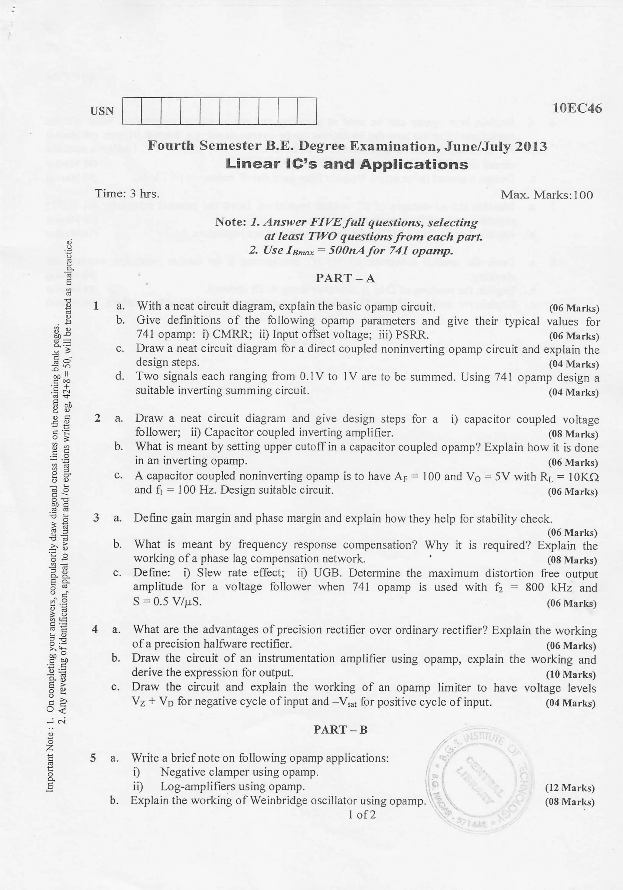 IJSN 10EC46
(08 Marks)
how it is done
(06 Marks)
(12 Marks)
(08 Marks)
Fourth Semester B.E. Degree Examination, June/July 2013
Linear lG's and Applications
Time: 3 hrs. Max. Marks:100
Note: 1. Answer FIVE full questions, selecting
at least TWO questions from each port.
2. ase Is^,o: 500nAfor 741 opamp.
PART _ A
With a neat circuit diagram, explain the basic opamp circuit. (06 Marks)
Give definitions of the following opamp parameters and give their typical values for
741 opamp: i) CMRR; ii) Input ofiset voltage; iii) PSRR. (06 Marks)
Draw a neat circuit diagram for a direct coupled noninverting opamp circuit and explain the
design steps. (04 Marks)
Two signals each ranging from O.lV to lV are to be summed. Using 741 opamp design a
suitable inverting summing circuit. (04 Marks)
Draw a neat circuit diagram and give design steps for a
follower; ii) Capacitor coupled inverting amplifier.
i) capacitor couplsd voltage
la.
b.
E
*=
ooll
.E&
EY
.s.s
'C -
6E
3oo
6=
E>OY
rJ<
-i c.i
z
E
d.
b.
c.
3a.
b.
c.
4a.
b.
c.
5a.
b.
A capacitor coupled noninverting opamp is to have Ap = 100 and Vo = 5V with RL = lOKQ
and fi : 100 Hz. Design suitable circuit. (06 Marks)
Define gain margin and phase margin and explain how they help for stability check.
(06 Marks)
What is meant by frequency response compensation? Why it is required? Explain the
working of a phase lag compensation network. (08 Marks)
Define: i) Slew rate effect; iD UGB. Determine the maximum distortion free output
amplitude for a voltage follower when 741 opamp is used with A:800 kHz and
S = 0.5 V/p.S. (06 Marks)
What are the advantages ofprecision rectifier over ordinary rectifier? Explain the working
of a precision halfuare rectifier. (06 Marks)
Draw the circuit of an instrumentation amplifier using opamp, explain the working and
derive the expression for output. (10 Marks)
Draw the circuit and explain the working of an opamp limiter to have voltage levels
V2 + Vp for negative cycle of input and -V,"1 for positive cycle ofinput. (04 Marks)
What is meant by setting upper cutoffin a capacitor coupled opamp? Explain
in an inverting opamp.
PART-B
Write a brief note on following opamp applications:
i) Negative clamper using opamp.
ii) Log-amplifiers using opamp. r .
Explain the working of Weinbridge oscillator using opamp. l
1 of 2
 