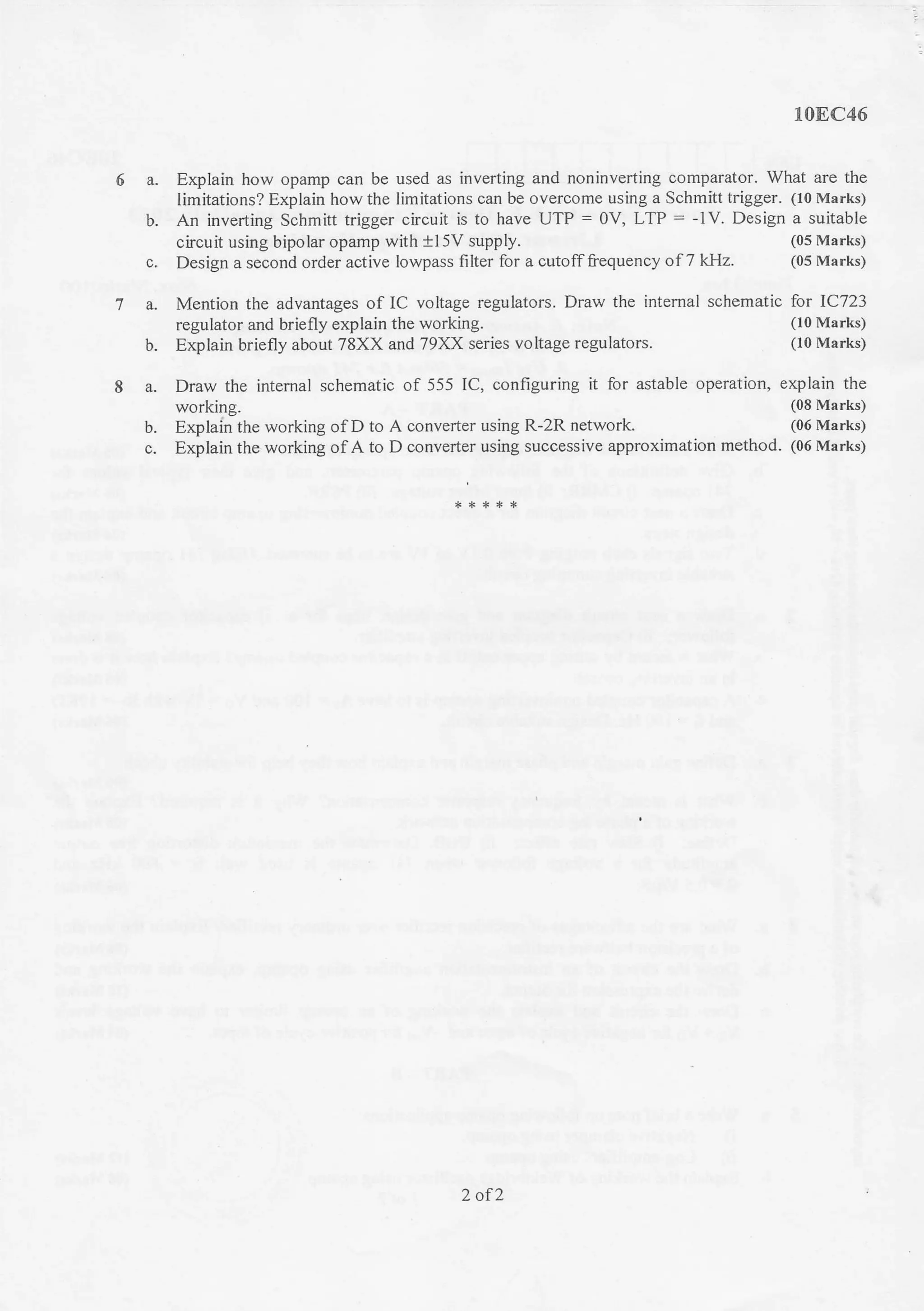 10EC46
a. Explain how opamp can be used as inverting and noninverting comparator. What are the
limitations? Explain howthe limitations can be overcome using a Schmitt trigger. (10 Marks)
b. An inverting Schmitt trigger circuit is to have UTP = 0V, LTP: -1V. Design a suitable
cicuit using bipolar opamp with +l 5V supply.
c. Design a second order active Iowpass filter for a cutofffrequency of7 kHz.
(05 Marks)
(05 Marks)
a. Mention the advantages of IC voltage regulators. Draw the intemal schematic for 1C723
regulator and briefly explain the working. (10 Marks)
b. Explain briefly about 78XX and 79XX series voltage regulators. (10 Marks)
a. Draw the intemal schematic of 555 IC, configuring it for astable operation, explain the
working. (08 Marks)
b. Explain the working of D to A converter using R-2R network. (06 Marks)
c. Explain the working of A to D converter using successive approximation method. (06 Marks)
2 of 2
 