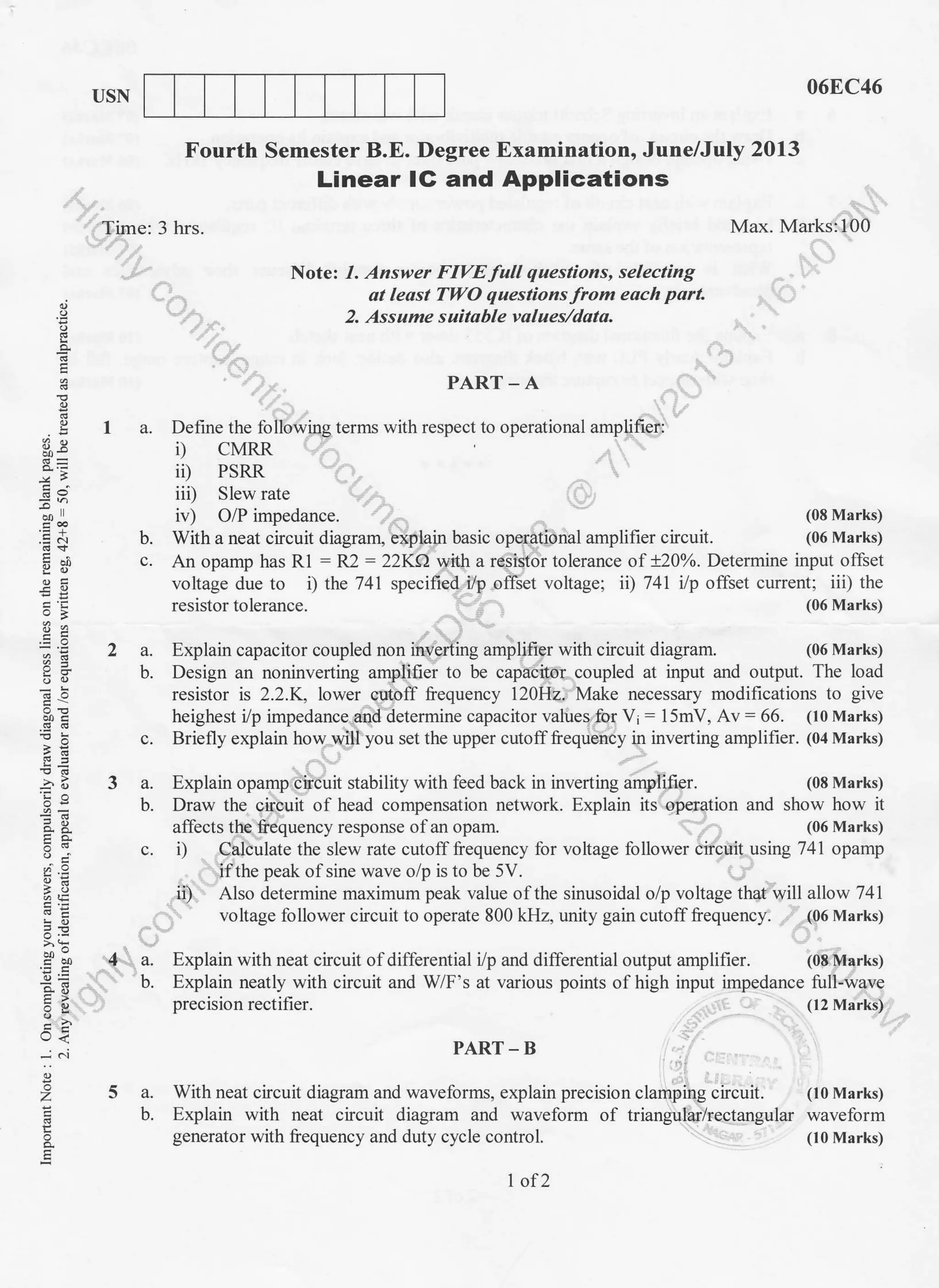 USN
068C46
Max. Marks:100
(08 Marks)
(06 Marks)
Fourth Semester B.E. Degree Examination, June/July 2013
Linear IG and Applications
Time: 3 hrs.
Note: 1. Answer FIVE full questions, selecting
al least TWO questions from each part.
2- Assume suilable values/data.
PART_A
Define the following terms with respect to operational amplifier:
i,) CMRR
ii) PSRR
iit) Slew rate
iv ) O/P impedance.
With a neat circuit diagram, expiain basic operational amplifier circuit.
o
E
09.
.EN
-u
o' i':'
Fd
5.3
9JE
: -!l
>':
E>
U<
;
o
E
E
1a.
b.
An opamp has R1 : R2 : 22KA wftI a resistor tolerance of x20o/o. Determine input offset
voltage due to i) the 741 specified, i/p offset voltage; ii) 741 ilp offset current; iii) the
resistor tolerance. (06 Marks)
2 a. Explain capacitor coupled non inverting amplifier with circuit diagram. (06 Marks)
b. Design an noninverting amplifier to be capacitor coupled at input and output. The load
resistor is 2.2.K, lower cutoff frequency 120H2. Make necessary modifications to give
heighest i/p impedance 4nd determine capacitor values for Vi - 15mV, Av: 66. (10 Marks)
c. Briefly explain how will you set the upper cutoff frequency in inverting amplifier. (04 Marks)
3 a. Explain opamp circuit stability with feed back in inverting ampiifier. (08 Marks)
b. Draw the circuit of head compensation network. Explain its operation and show how it
affects the frequency response ofan opam. (06 Marks)
c. i) Calculate the slew rate cutoff frequency for voltage follower circuit using 741 opamp
if the peak of sine wave o/p is to be 5V.
ii) Also determine maximum peak value of the sinusoidal o/p voltage that will allow 741
voltage follower circuit to operate 800 kHz, unity gain cutoff frequency. (06 Marks)
4 a. Explain with neat circuit of differential i/p and differential output amplifier. (08 Marks)
b. Explain neatly with circuit and WF's at various points of high input impedance fuIl-wave
precision rectifier. (12 Marks)
PART - B
5 a. With neat circuit diagram and wavelbrms, explain precision clamping circuit. (10 Marks)
b. Explain with neat circuit diagram and waveform of triangularirectangular waveform
generator with frequency and duty cycle control. (t0 Marks)
1of 2
 