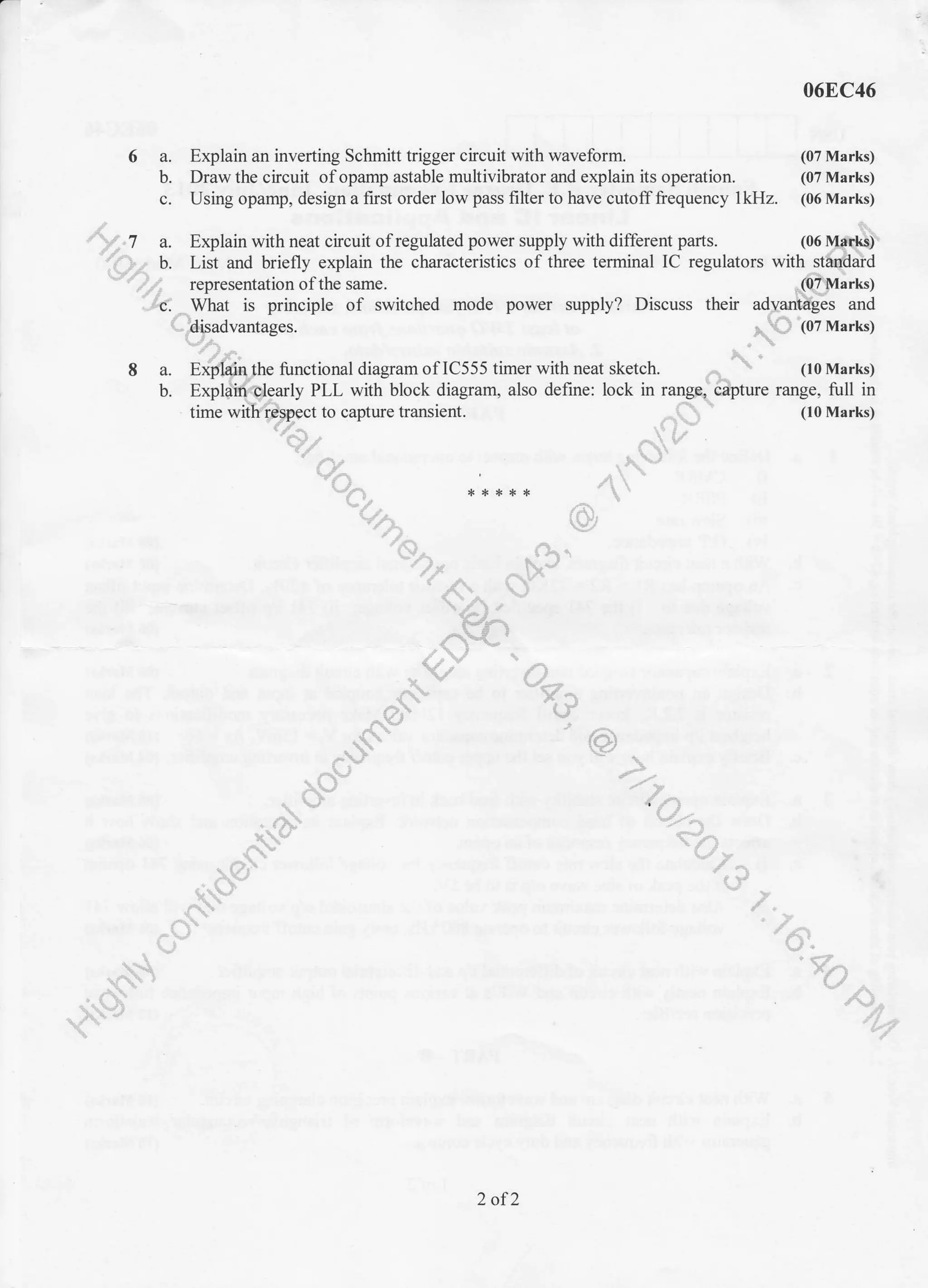 6a.
b.
c.
06EC46
Explain an inverting Schmitt trigger circuit with waveform. (07 Marks)
Draw the circuit of opamp astable multivibrator and explain its operation. (07 Marks)
Using opamp, design a first order low pass filter to have cutoff frequency lkHz. (06 Marks)
)", I a. Explain with neat circuit of regulated power supply with different parts. (06 [y{q$
'-t-)z b. List and briefly explain the characteristics of three terminal IC regulators with st&dald
'""n tu representation ofthe same. lQfluarks)
I.49. Wtrat is principle of switched mode power supply? Discuss their ad;antdgis and
AC '(07 Marks)
- lt. &.
S a. Effi$:qlhe functional diagram of 1C555 timer with neat sketch. ..
-  (10 Marks)
U. exphqt{Cqarly PLL wittiblock diagram. also define: lock in rangrd&pture range, full in
time wiitr(Dpect to capture transient. n ' (10 Marks)'-"- "'"' -F, r1'*''/&, ,'- kr'ry
,Q'' .a -
vt- *:*:+** 't
'rn rU*,t- )
'r$. (]^.-7), t" "
"d .,a.
n'- ,
"{^l'Hr
C}L'/,V *
xv U--
At
, rL,r
,< '#}
-$t L'(.,
,^Y-
r.f"' u-
-./
! ) ,rl)
..rh" t': ,("'  ,/ !
A {,/-
..o)- '- f r
- (:' r ')'LVr )
/+' /'"
r+' ;-
i,* &'.
t ' <-,
^' Kn' ,
*f"' '/,
"
-{--h 1v.4
't-f
2 of2
 