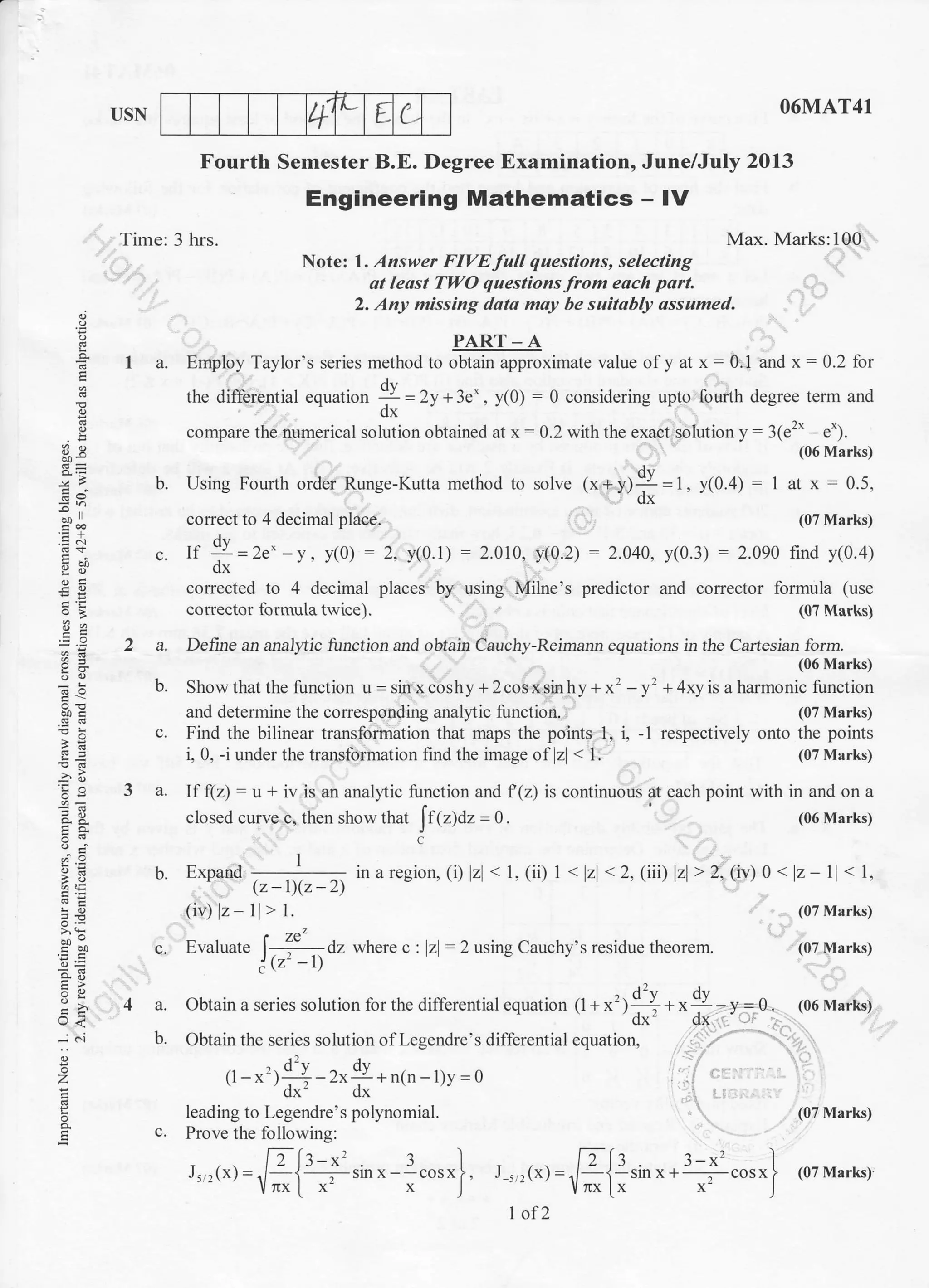 +
L E C.USN O6MAT41
Max. Marks:100
Note: 1. lzsxrer FIVE full questions, selecting
ot least TWO questions from eoch part.
2. Any missing dato moy be suitably assumed.
Fourth Semester B.E. Degree Examination, June/July 2013
Engineering Mathematics - IV
Time: 3 hrs.
E
E
=d
.E.r
g;i
b!
a,i
cllo
5E
J<
z
E
PART _ A
I a. Employ Taylor's series method to obtain approximate value ofy at x:0.1 and x: 0.2 for
the diff'erential equation 4 = 2y * 3.' , y(0) : 0 considering upto fourth degree term and
dx
compare the numerical solution obtained atx- 0.2 with the exact solution y : 31s2' e.).
(06 Marks)
b. Using Fourlh order Runge-Kutta method to solve (x+y)9=1, y(0.4) : 1 at x - 0.5,-- dx
coffect to 4 decimal place. (07 Marks)
c. If !I=2e'-y, y(0) : 2, y(0.1) :2.0t0, y(0.2) : 2.oao, y(0.3) :2.090 lind y(0.4)-dx
corrected to 4 decimal places by using Milne's predictor and corrector formula (use
colaector formula twice).
2 a. Detine an andTtic function and obtain Cauchy-Rdmann equations in the Cartesian form.
(06 Marks)
b. Show that the function u = sin x cosh y + 2 cos x sin hy + x' - yt + 4xy is a harmonic function
and determine the conesponding analytic function. (0? Marks)
c. Find the bilinear transformation that maps the points 1, i, -1 respectively onto the points
i, 0, -i under the transformation find the image oflz < 1. (07 Marks)
(07 Marks;
inaregion, (i) zl < 1, (ii) 1< z < 2, (iii) zl> 2, 1iv)0 < z-11< l,
3 a. If (z) : u + iv is an analyic function and f(z) is continuous at each point with in and on a
closed curve c, then show that [fpSar=0. (06 Marks)
C
h. Exoand- (z-1llz-21
(iv) lz ll, t.
c. Evaluate 1-(l a, wherec: zl:2 wingCauchy's residue theorem.
! tz' -tt
4 a. Obtain a series solution for the difI'erential equation t1 +x',;!*r, ly-,=r. (06 Marks)'dx' dx
b. Obtain the series solution ofLegendre's differential equation.
(r -x') 1 I -2x!r+n(n -l)y =o' 'dx' dx
leading to Legendre's polynomial.
c. Prove the following:
[:[:-*' .l ) fils 3-x' I
J,,(x)=./-i , Srlx - -cosxf . J_.,(r)=,i - i-slnx- , cosxl (07 Marks)- lrxtx x I - /rxlx x ]
I of 2
(07 Marks)
(07 Marks)
(07 Marks)
 