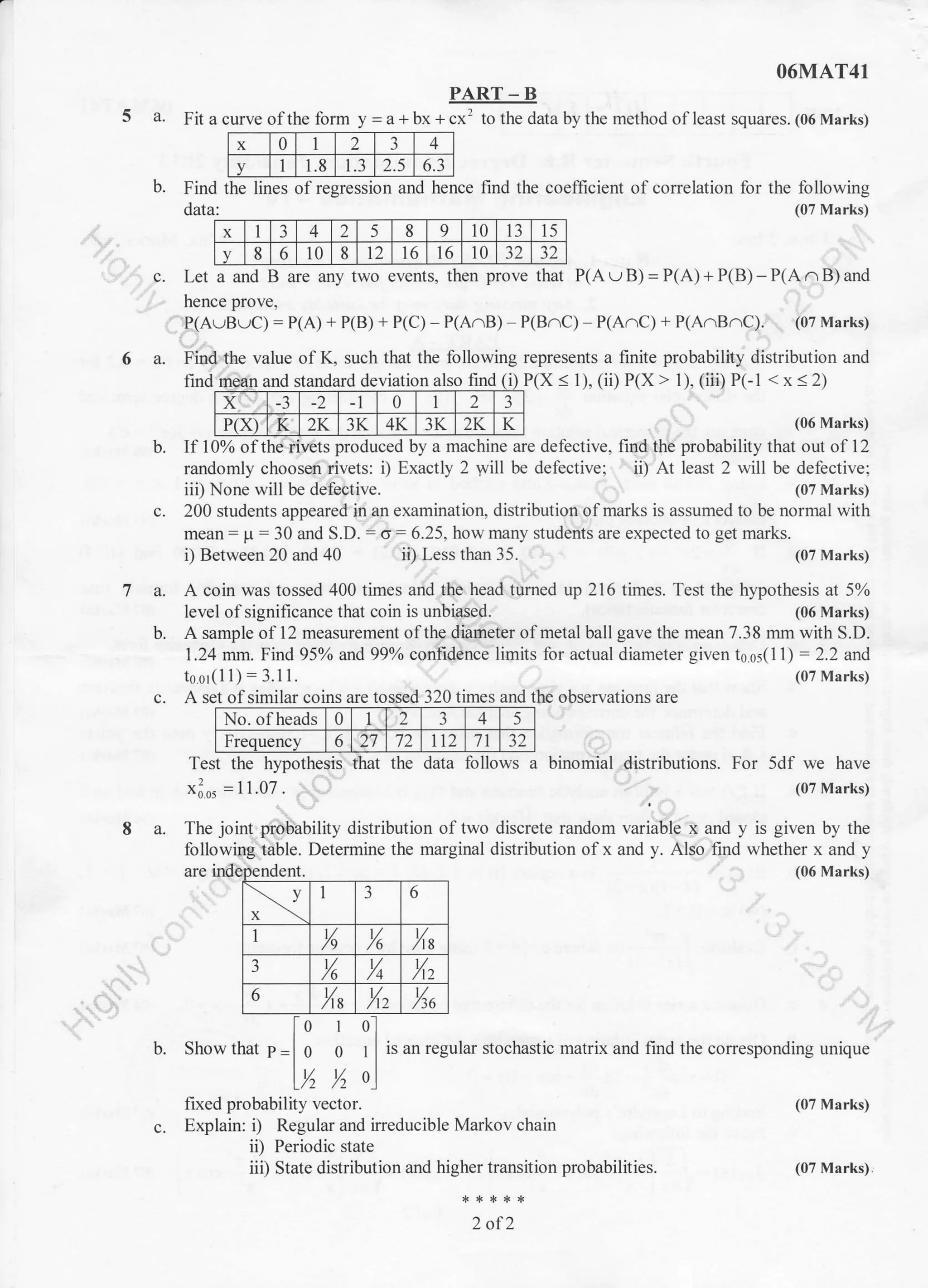 x 0 I 2 3 4
v 1 1.8 1.3 2.5 6.3
O6MAT41
PART - B
5 a. Fit a curve ofthe form y=a111 1cx' to the data by the method of least squares. (06 Marks)
b. Find the lines of regression and hence find the coefficient of correlation for the following
data: (07 Marks)
c. Let a and B are any two events, then prove that P(A u B) = P(A) + P(B) - P(A n B) and
hence prove,
P(AuBuC) = P(A) + P(B) + P(C) - P(A.B) P(B^C) P(A/1C) + P(A.B^C). (07 Marks)
6 a. Find the value of K, such that the following represents a finite probability distribution and
find P(X < 1), (ii) P(x > 1), (iii) P(-1 < x < 2)and standard deviation also finc I
x ., _) -1 0 i 2 3
P(x) K 2K 3K 4K 3K 2K K
fixed probability vector.
c. Explain: i) Regular and irreducible Markov chain
ii) Periodic state
iii) State distdbution and higher transition probabilities.
2 of2
[o 1 o.l
b. Show that p I g 9 t I i, un r.gulu, stochastic marrix and find the corresponding unique
lY, Y, o)
(06 Marks)
(07 Marks)
(07 Marks)
(07 Marks).
If 10% ofthe rivets produced by a machine are defective, find the probability that out of 12
randomly choosen rivets: i) Exactly 2 will be defective; ii) At least 2 will be defective;
iii) None will be defective. (07 Marks)
c. 200 students appeared in an examination, distribution of marks is assumed to be normal with
mean: p : 30 and S.D. : o: 6.25, how many students are expected to get marks.
i) Between 20 and 40 ii) Less than 35. (07 Marks)
7 a. A coin was tossed 400 times and the head turned up 216 times. Test the hypothesis at 5%
level ofsignificance that coin is unbiased. (06 Marks)
b. A sample of l2 measurement of the diameter of metal ball gave the mean 7.38 mm with S.D.
1.24 mm. Find 95% and 99% confidence limits for actual diameter given t0 s5(1 1) : 2.2 and
toor(11):3.11.
c. A set of similar coins are tossed 320 times and the observations are
No. ofheads 0 1 2 3 4 5
Frequency 6 27 72 112 71
Test the hypothesis that the data follows a binomial distributions. For 5df we have
xios = 11.07 (07 Marks)
8 a. The joint probability distribution of two discrete random variable x and y is given by the
following table. Determine the marginal distribution of x and y. Also find whether x and y
(06 Marks)
x I 3 4 2 5 8 9 10 13 15
v 8 6 10 8 t2 16 16 10 )z )Z
ent.
v
x
1 3 6
,|
1/
/9
t//6
1/
/t8
3 t//6
t//4
t/,/12
6 1/
/18 X, %u
 