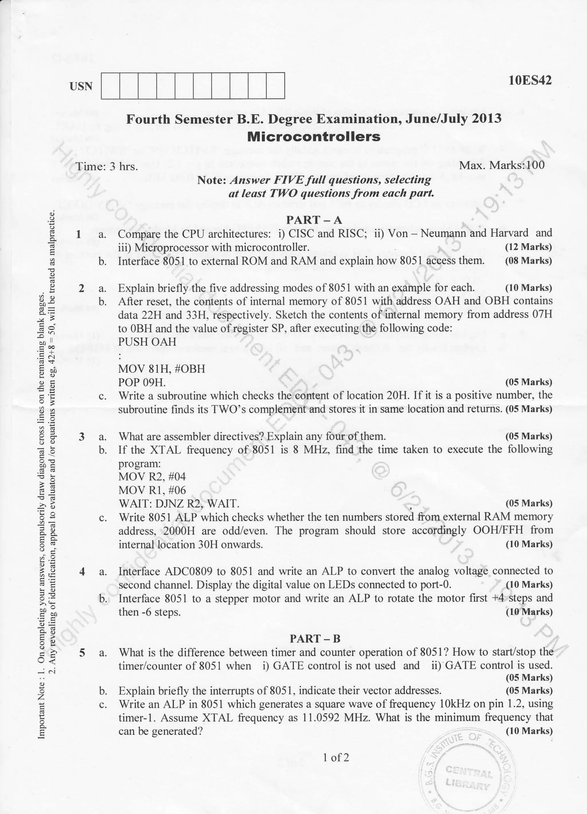I]SN 10ES42
program should store accordingly OOH/FFH from
(10 Marks)
voltage connected to
(10 Marks)
+4 steps and
(10 Marks)
E
t9
*-
3e
-ao
!'-
(,j
d.9
L-)<
E
Fourth Semester B.E. Degree Examination, June/July 2013
Microcontrollers
Time: 3 hrs. Max. Marks:100
Note' Answer FIVE full questions, selecting
ol leqst Tl;ltO questions from each part.
PAR'I'- A
I a. Compare the CPU architectures: i) CISC and RISC; ii) Von - Neumann and Harvard and
iii) Microprocessor with microcontroller. (12 Marks)
b. Interface 8051 to external ROM and RAM and explain how 8051 access them. (08 Marks)
2 a. Explain briefly the five addressing modes of8051 with an example for each. (l0Marks)
b. After reset, the contents of internal memory of 8051 with address OAH and OBH contains
data 22H and 33H, respectively. Sketch the contents of internal memory from address 07H
to OBH and the value ofregister SP, after executing the following code:
PUSH OAH
MOV 81H, #OBH
POP 09H. (0s Marks)
c. Write a subroutine which checks the contont of location 20H. If it is a positive number, the
subroutine finds its TWO's complement and stores it in same location and returns. (05 Marks)
3 a. What are assembler directives? Explain any four of them. (05 Marks)
b. If the XTAL frequency of 8051 is 8 MHz, find the time taken to execute the following
program:
MOV R2. #04
MOV Rl. #06
WAIT: DJNZ R2, WAIT. (05 Marks)
c. Write 8051 ALP which checks whether the ten numbers stored from external RAM memory
address, 2000H are odd/even. The
internal location 30H onwards.
4 a. Interface ADC0809 to 8051 and write an ALP to convert the analog
second channel. Display the digital value on LEDs connected to port-0.
b. Interface 8051 to a stepper motor and write an ALP to rotate the motor frst
then -6 steps.
b. Explain briefly the interrupts of8051, indicate their vector addresses.
PART-B
5 a. What is the diff'erence between timer and counter operation of 8051? How to start/stop the
timer/counter of 8051 when i) GATE control is nol used and ii) GATE control is used.
(05 Marks)
(05 Marks)
c. Write an ALP in 8051 which generates a square wave of frequency 10kHz on pin 1.2, using
timer-l. Assume XTAL frequency as 11.0592 MHz. What is the minimum frequency that
(10 Marks)can be generated?
1 of 2
 