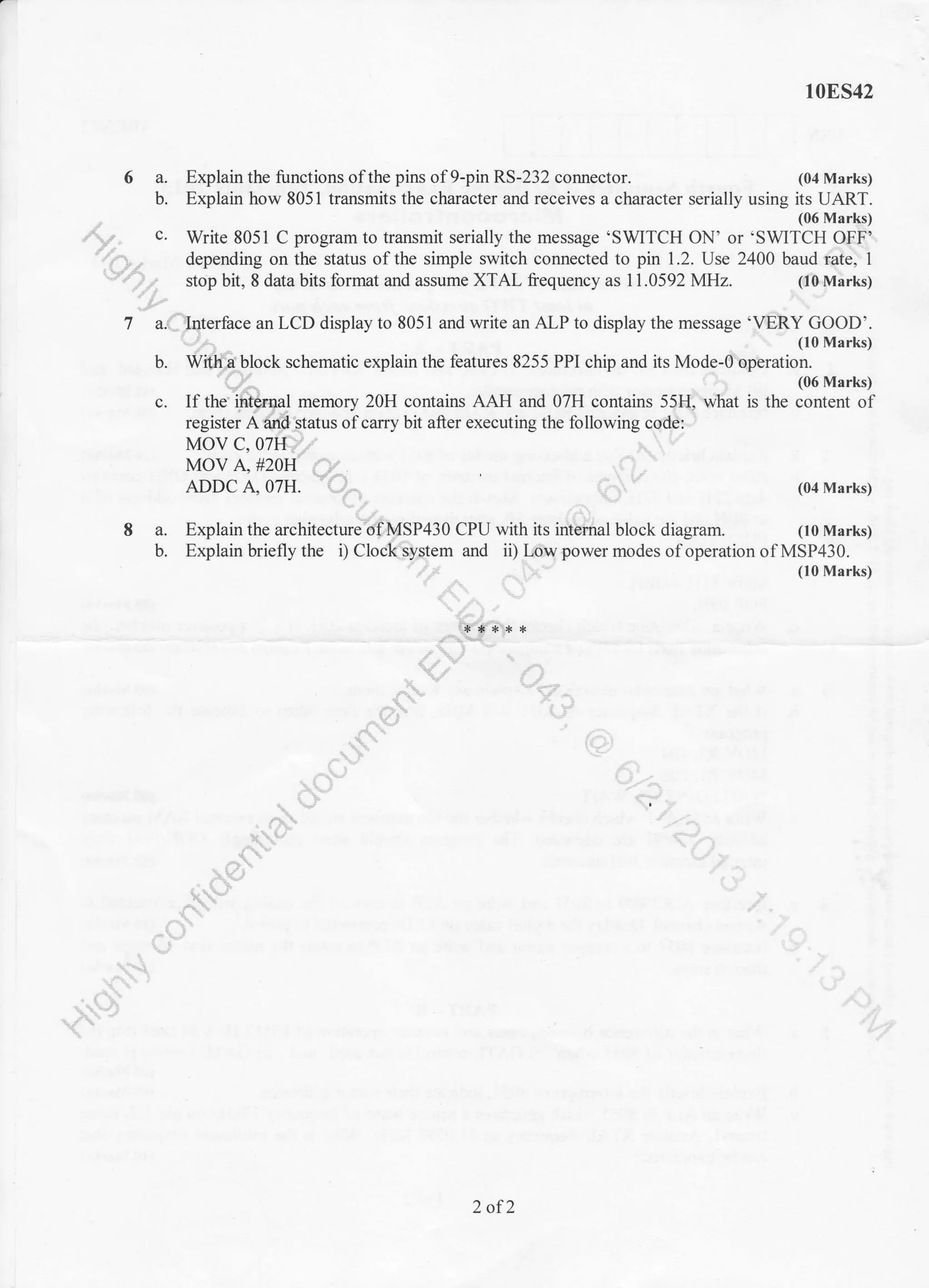 6a.
b.
10ES42
Explain the functions of the pirs of 9-pin RS-232 cormector. (04 Marks)
Explain how 8051 transmits the character and receives a character serially using its UART.
(06 Mar(r)
Write 8051 C program to transmit serially the message 'SWITCH ON' or 'SWITCH QFf'.".
depending on the status of the simple switch connected to pin 1.2. Use 2400 baud pte" I
stop bit, 8 data bits format and assume XTAL frequency as 11.0592 MHz. . (fi&M;rks).'/1,
*Pr
b.
c.
Z a.(hterface an LCD display to 8051 aad write an ALP to display the message '@.Y,fg?|*
block schematic explain the features 8255 PPI chip and its rrlode-d'bperur#
*o'uO
,:-
(06 Marks)
is the content ofIf the'
register A
8a.
b.
--r
2 of2
 