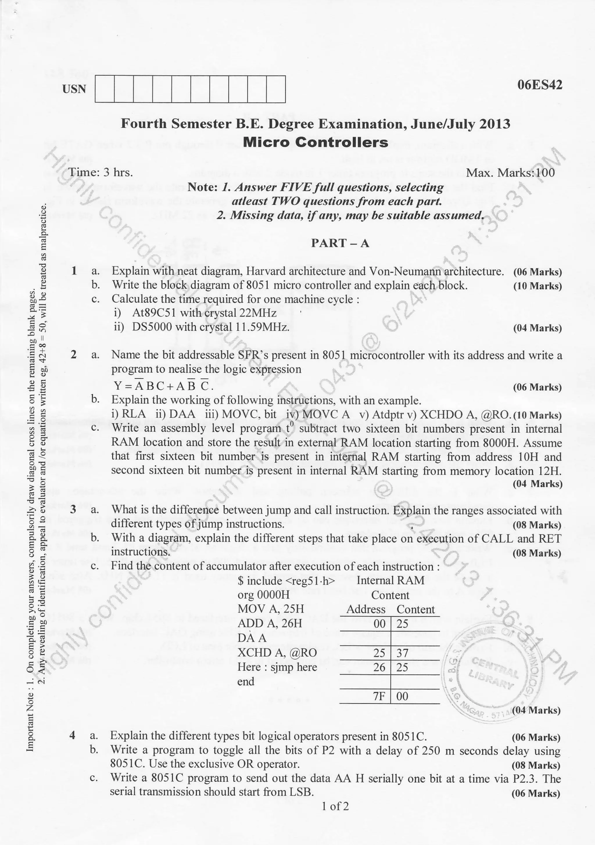 USN 06ES42
Fourth Semester B.E. Degree Examination, June/July 2013
Micro Gontrollers
Time: 3 hrs. Max. Marks:100
Note: 1. Answer FIVE full questions, selecting
atleost TLI/O questions from eoch part
2. Missing dota, if ony, may be suitable assumecl.
PART_A
a. Explain with neat diagram, Harvard architecture and Von-Neumann architecture. (06 Marks)
b. Write the block diagram of 805 1 micro controller and explain each b1ock. (t 0 Marks)
c. Calculate the time required for one machine cycle :
i) At89C51 with crystal 22MHz
ii) DS5000 with crystal 1 1.59MH2. (04 Marks)
2 a. Name the bit addressable SFR's presenr in 8051 microcontroller with its address and lrrite a
program to nealise rhe logic expression
E
o
E
E
39
-^l
.EA
Y!.)
-ts
!a
'E
^
o.;
(r;
:9
^:
E=
o. i:
e<
-: 6i
a
z
Y=ABC+AB C. (06 Marks)
b. Explain the working of following instructions, with an example.
i)RLA ii) DAA iiDMOVC. bit iv)MOVC A v)Atdptrv)XCHDOA, @RO.(toMarks)
c. Write an assembly level program t' subtract two sixteen bit numbers present in internal
RAM location and store the result in external RAM location starting from 8000H. Assume
that fust sixteen bit number is present in intemal RAM starting from address 10H and
second sixteen bit number is present in internal RAM starting lrom memory location 12H.
3 a. What is the difference between jurnp and call instruction.
diflerent types ofjump instructions.
b. With a diagram, explain the different
instructions.
(04 Marks)
Explain the ranges associated with
. (08 Marks)
steps that take place on execution ol CALL and RET
(08 Marks)
c. Find the content ofaccumulator after execution ofeach instruction :
$ include <reg51 h> Internal RAM
org 0000H
MOV A, 25H
ADD A,26H
DAA
xcHD A, @RO
Here : sjmp here
end
Content
4a.
b.
c.
(04 Marks)
Explain the different tJpes bit logical operators present in 805lC. (06 Marks)
Write a program to toggle all the bits of P2 with a delay of 250 m seconds delay using
8051C. Use the exclusive OR operator. (08 Marks)
Write a 8051C program to send out the data AA H serially one bit at a time via P2.3. The
serial transmission should start liom LSB. (06 Marks)
1 of 2
Address Content
 