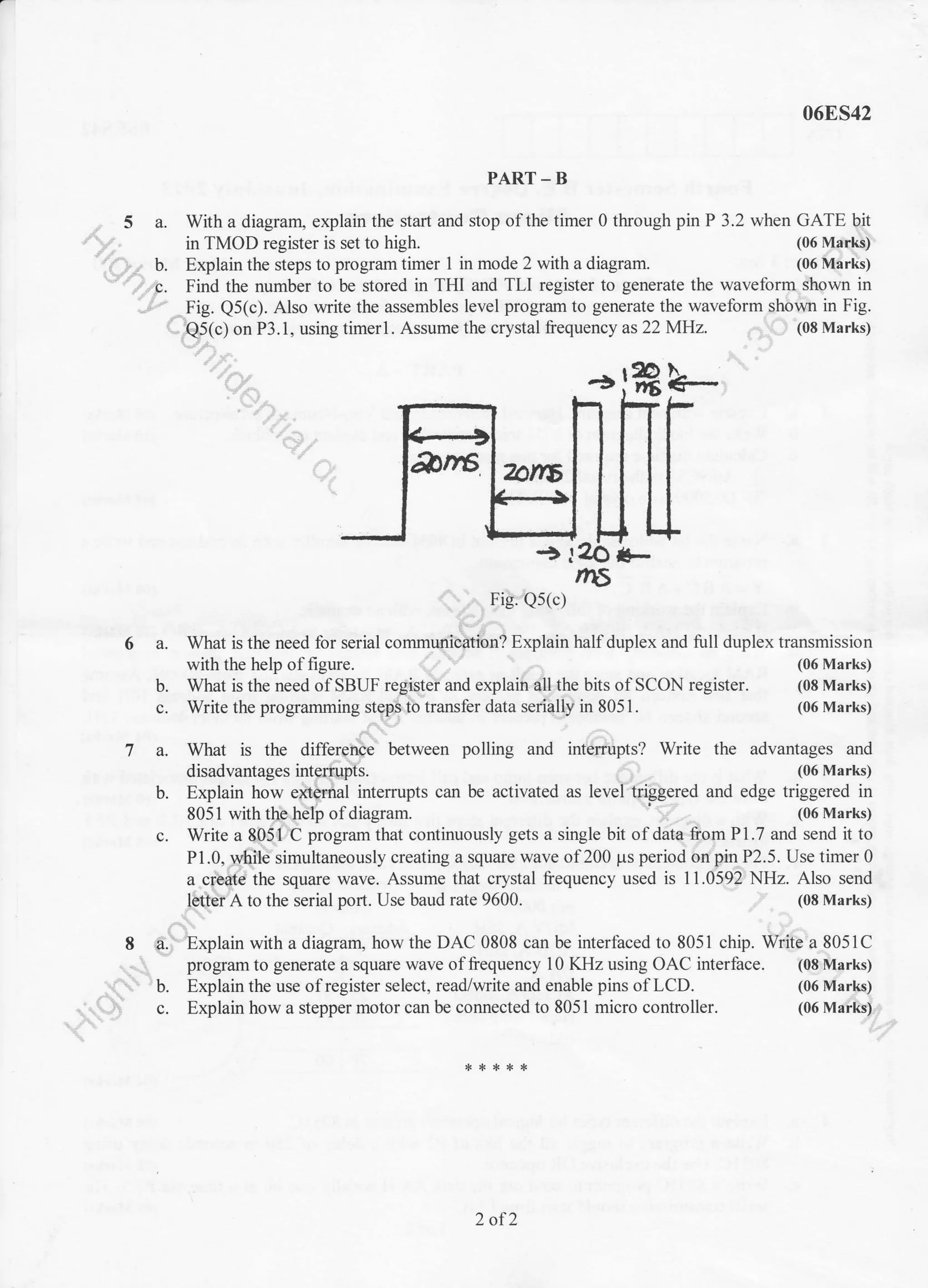 068S42
PART - B
a. With a diagram, explain the start and stop of the timer 0 through pin P 3.2 when GATE bit
in TMOD register is set to high. (06 Marks)
b. Explain the steps to program timer 1 in mode 2 with a diagram. (06 Marks)
c. Find the number to be stored in THI and TLI register to generate the waveform shown in
- . Fig. Q5(c). Also write the assembles level program to generate the waveform shown in Fig.
b-
-a *-
Fig. Qs(c)
What is the need lor serial communication? Explain half duplex and full duplex transmission
with the help of figure. (06 Marks)
What is the need of SBUF register and explain dll the bits of SCON register. (08 Marks)
Write the programming steps to transfer data serially in 8051. (06 Marks)
What is the differenqe between polling
disadvantages intemrpts.
b. Explain how extemal interrupts can be activated as level triggered and edge triggered in
8051 with the help of diagram. (06 Marks)
c. Write a 8051 C program that continuously gets a single bit of data liom P1.7 and send it to
P 1.0, u{iile simultaneously creating a square wave of 200 ps period on pin P2.5. Use timer 0
a creite ihe square wave. Assume that crystal frequency used is 11.0592 NHz. Also send
letter A to the serial port. Use baud rate 9600. (08 Marks)
8 a. Explain with a diagram, how the DAC 0808 can be interfaced to 8051 chip. Write a 8051C
program to generate a square wave offrequency 10 KHz using OAC interface. (08 Marks)
Q5(c) on P3.1, using timerl. Assume the crystal frequency as 22 MHz. (08 Marks)
bn6
6a.
b.
7a. and interrupts? Write the advantages and
(06 Marks)
(06 Marks)
(06 Marks)
b. Explain the use of register select, read/write and enable pins of LCD.
' c. Explain how a stepper motor can be connected to 805 I micro controller.
2 of2
 