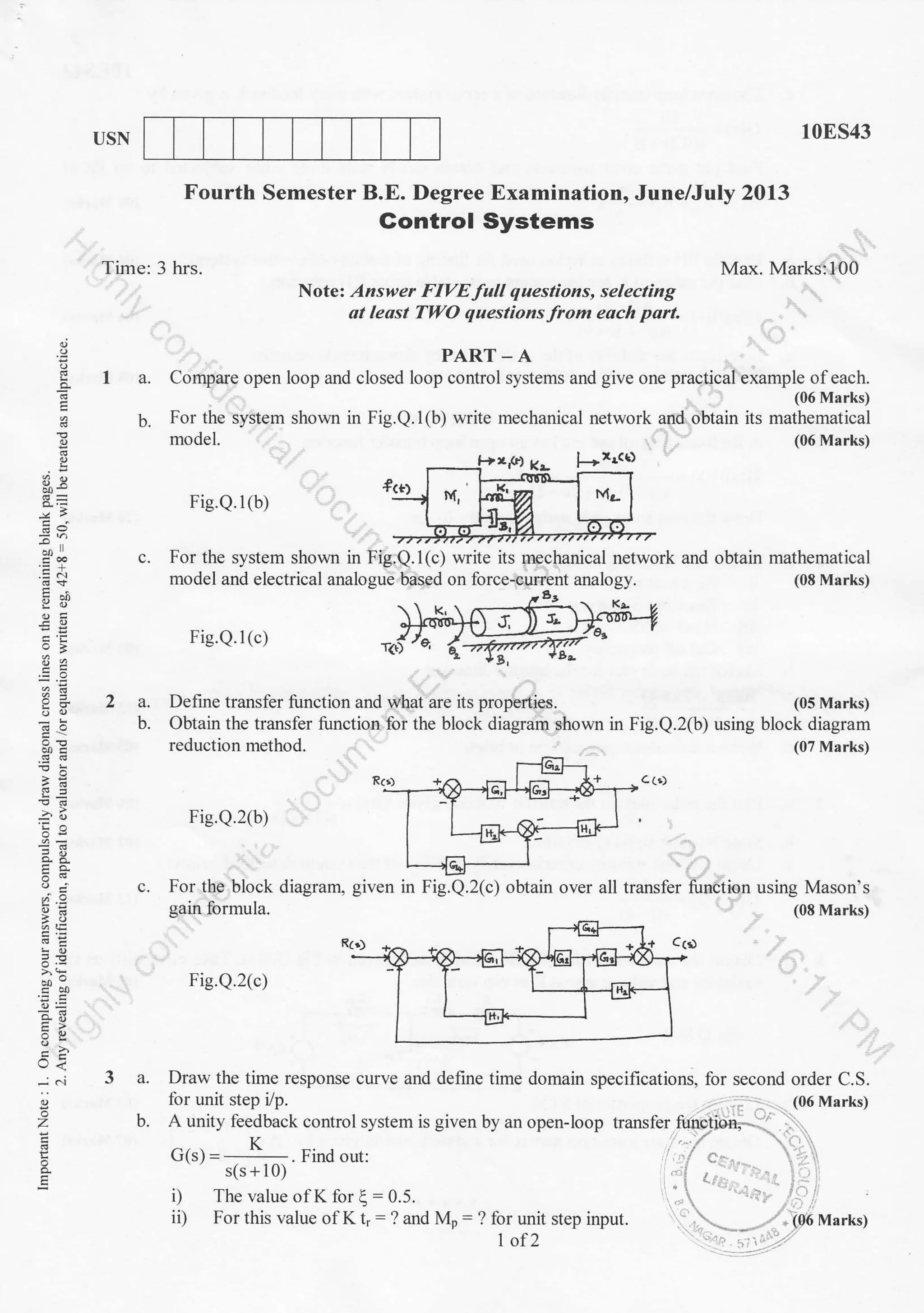 USN 10ES43
Max. Marks:100
(06 Marks)
(05 Marks)
. (08 Marks)
Time: 3 hrs.
Fourth Semester B.E. Degree Examination, June/July 2013
Gontro! Systems
Note: Answer FIVE full questions, selecting
at least TWO questions from each part
o
EP
-^t
.E c
ii 9-0
;i:
Jor
o. 6-
iE
5.Y
o- h'j
(-, <
;
z
og
PART. A
I a. Compare open loop and closed loop control systems and give one practical example ofeach.
(06 Marks)
b. For the system shown in Fig.Q.1(b) write mechanical network afld. obtain its mathematical
c. For the system shown in Fig.Q.l(c) write its mechanical network and obtain mathematical
model and electrical analogue based on force-current analogy. (08 Marks)
Fie.Q.l (c)
model.
Fig.Q.l(b)
Define transfer function and what are its properties.2a.
b. Obtain the transfer function foi the block diagram ghown in Fig.Q.2(b) using block diagram
reduction method.
Rr,)
(07 Marks)
Fie.Q.2(b)
c (.)
c. For the block diagram,
gain formula.
f
Fig.Q.2(c)
I _- T
LiEl--
given in Fig.Q.2(c) obtain over all transfer function using Mason's
3a.
b.
 