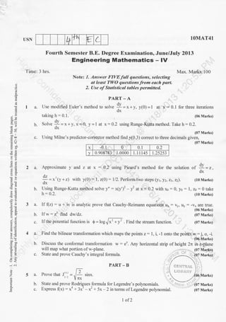 t+ 1t € LUSN
Time: 3 hrs.
Fourth Semester B.E. Degree Examination, June/July 2013
Engineering Mathematics - lV
1OMAT41
b.
c.
g
E
go
-a !.)
5c!=
o;
AE
5 .:
r.-) <
-l 6i
z
ts
o
PART-A
I a. Use modified Euler's method to solre !I = x + y, y(0) = 1
2a.
b.
3a.
taking h - 0.1.
solve !I
dx
=x+y,x=0, y = I at x:0.2 using Runge-Kutta method. Take h = 0.2.
Note: 1. Answer FIVE full questions, selecting
at least TWO questions from each part.
2. Use of Statisticdl tables permitted
Max. Marks:100
at x = 0.1 for three iterations
(06 Marks)
(06 Marks)
(07 Marks)
(07 Marks)
, (07 Marks)
c. Using Milne's predictor-corrector method find y10.3) correct to three decimals given,
(07 Marks)
x -0.1 0 0.t 0.2
v 0.908783' 1.0000 1.1 1 145 1.25253
Approximate y and z at x : 0.2 using Picard's method for the solution
"f * = r,
Y=*'ly *r) with y(0.) : l, z(O): l/2. Perform two steps (yr, yz,zt,za). (t0Marks)
dx
Using Runge-Kutta method solve y" : x(y')2 y2 at x:- 0.2 with x0 - 0, yo = l, zo = 0 take
h: 0.2. (t0 Marks)
lf f(z) = u + iv is analyic prove that Cauchy-Reimann equations ux : vy, uy : -vx are true.
4a.
b.
5a.
b.
c-
Find the bilinear transformation which maps the points z: 1, i, -1 onto the points w = j, o, -i.
(06 Marks)
will map what portion of w-plane.
State and prove Cauchy's integral formula.
Ifw:23 find dildz.
If the potential function is 0 = log . Find the stream function.
PART-B
Prove that J''' = -[ .;r*.rr Ynx
State and prove Rodrigues
^formula
for Legendre's polynomials. Y"}i| rt %7 Marks)
Express f1x): x' + 3x'- x' | 5x - 2 in terms olLegendre polynomial. (07 Marks)
l
+y
1of2
 