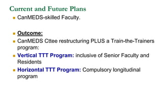 Current and Future Plans
 CanMEDS-skilled Faculty.
 Outcome:
 CanMEDS Cttee restructuring PLUS a Train-the-Trainers
program:
 Vertical TTT Program: inclusive of Senior Faculty and
Residents
 Horizontal TTT Program: Compulsory longitudinal
program
 