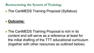Restructuring the System of Training:
 The CanMEDS Training Proposal (Syllabus)
 Outcome:
 The CanMEDS Training Proposal is rich in its
content and will serve as a reference at least for
the initial drafting of the TTT educational curriculum
(together with other resources as outlined below).
 