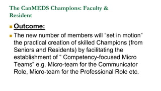 The CanMEDS Champions: Faculty &
Resident
 Outcome:
 The new number of members will “set in motion”
the practical creation of skilled Champions (from
Seniors and Residents) by facilitating the
establishment of “ Competency-focused Micro
Teams” e.g. Micro-team for the Communicator
Role, Micro-team for the Professional Role etc.
 